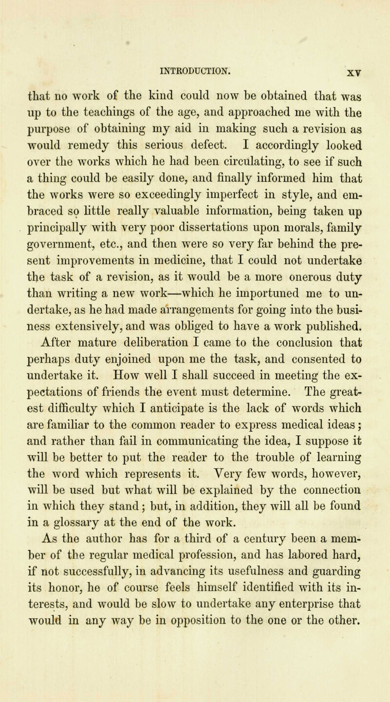 that no work of the kind could now be obtained that was up to the teachings of the age, and approached me with the purpose of obtaining my aid in making such a revision as would remedy this serious defect. I accordingly looked over the works which he had been circulating, to see if such a thing could be easily done, and finally informed him that the works were so exceedingly imperfect in style, and em- braced so little really valuable information, being taken up principally with very poor dissertations upon morals, family government, etc., and then were so very far behind the pre- sent improvements in medicine, that I could not undertake the task of a revision, as it would be a more onerous duty than writing a new work—which he importuned me to un- dertake, as he had made arrangements for going into the busi- ness extensively, and was obliged to have a work published. After mature deliberation I came to the conclusion that perhaps duty enjoined upon me the task, and consented to undertake it. How well I shall succeed in meeting the ex- pectations of friends the event must determine. The great- est difficulty which I anticipate is the lack of words which are familiar to the common reader to express medical ideas; and rather than fail in communicating the idea, I suppose it will be better to put the reader to the trouble of learning the word which represents it. Very few words, however, will be used but what will be explained by the connection in which they stand; but, in addition, they will all be found in a glossary at the end of the work. As the author has for a third of a century been a mem- ber of the regular medical profession, and has labored hard, if not successfully, in advancing its usefulness and guarding its honor, he of course feels himself identified with its in- terests, and would be slow to undertake any enterprise that would in any way be in opposition to the one or the other.