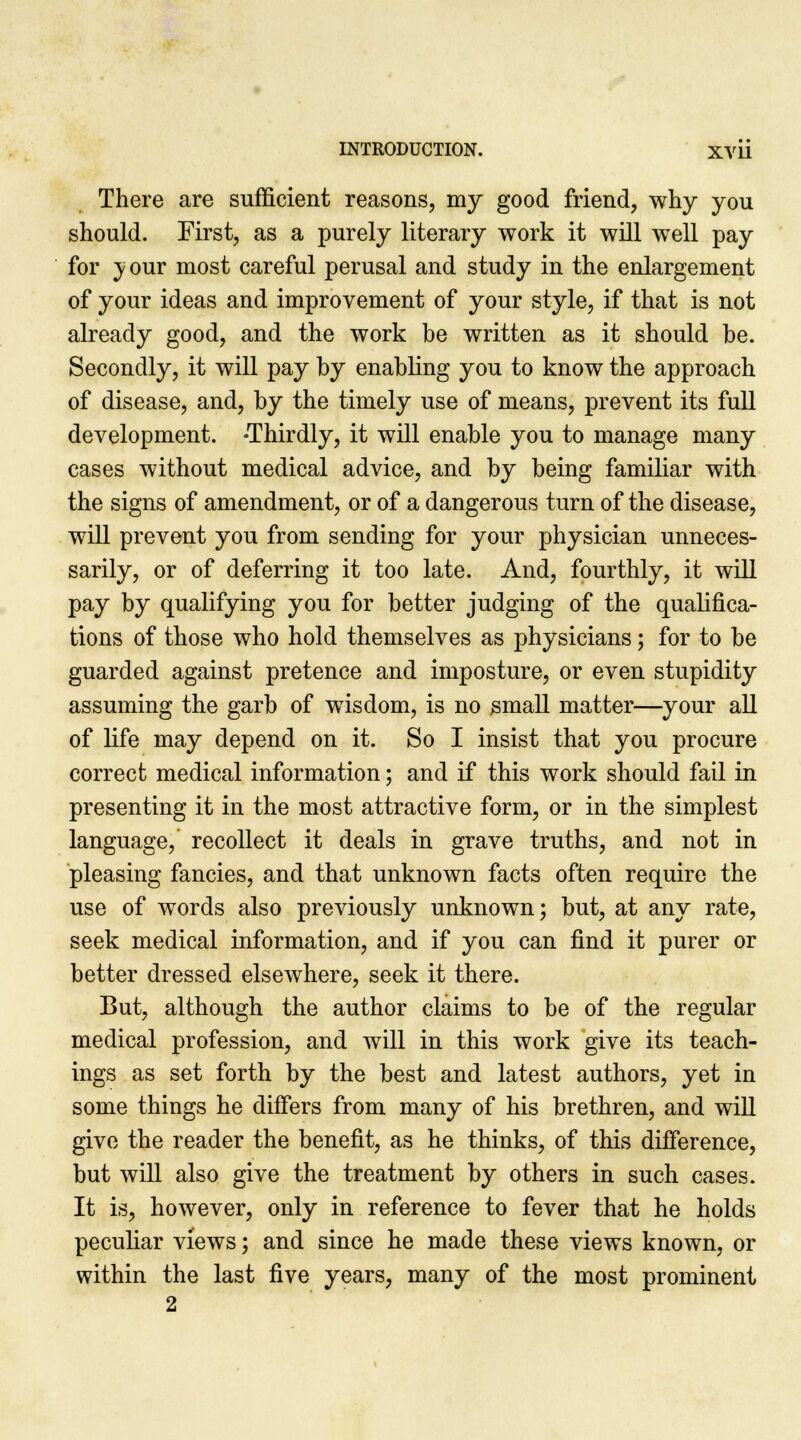 There are sufficient reasons, my good friend, why you should. First, as a purely literary work it will well pay for y our most careful perusal and study in the enlargement of your ideas and improvement of your style, if that is not already good, and the work be written as it should be. Secondly, it will pay by enabling you to know the approach of disease, and, by the timely use of means, prevent its full development. -Thirdly, it will enable you to manage many cases without medical advice, and by being familiar with the signs of amendment, or of a dangerous turn of the disease, will prevent you from sending for your physician unneces- sarily, or of deferring it too late. And, fourthly, it will pay by qualifying you for better judging of the qualifica- tions of those who hold themselves as physicians; for to be guarded against pretence and imposture, or even stupidity assuming the garb of wisdom, is no small matter—your all of life may depend on it. So I insist that you procure correct medical information; and if this work should fail in presenting it in the most attractive form, or in the simplest language, recollect it deals in grave truths, and not in pleasing fancies, and that unknown facts often require the use of words also previously unknown; but, at any rate, seek medical information, and if you can find it purer or better dressed elsewhere, seek it there. But, although the author claims to be of the regular medical profession, and will in this work give its teach- ings as set forth by the best and latest authors, yet in some things he differs from many of his brethren, and will give the reader the benefit, as he thinks, of this difference, but will also give the treatment by others in such cases. It is, however, only in reference to fever that he holds peculiar views; and since he made these views known, or within the last five years, many of the most prominent 2