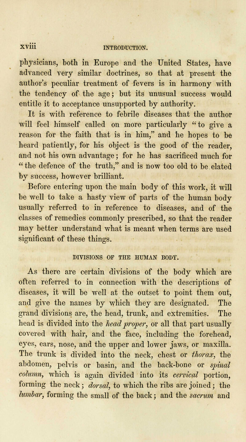 physicians, both in Europe and the United States, have advanced very similar doctrines, so that at present the author's peculiar treatment of fevers is in harmony with the tendency of the age; but its unusual success would entitle it to acceptance unsupported by authority. It is with reference to febrile diseases that the author will feel himself called on more particularly to give a reason for the faith that is in him, and he hopes to be heard patiently, for his object is the good of the reader, and not his own advantage; for he has sacrificed much for the defence of the truth, and is now too old to be elated by success, however brilliant. Before entering upon the main body of this work, it will be well to take a hasty view of parts of the human body usually referred to in reference to diseases, and of the classes of remedies commonly prescribed, so that the reader may better understand what is meant when terms are used significant of these things. DIVISIONS OF THE HUMAN BODY. As there are certain divisions of the body which are often referred to in connection with the descriptions of diseases, it will be well at the outset to point them out, and give the names by which they are designated. The grand divisions are, the head, trunk, and extremities. The head is divided into the head proper; or all that part usually covered with hair, and the face, including the forehead, eyes, ears, nose, and the upper and lower jaws, or maxilla. The trunk is divided into the neck, chest or thorax, the abdomen, pelvis or basin, and the back-bone or spinal columnj which is again divided into its cervical portion, forming the neck; dorsal, to which the ribs are joined; the lumbar, forming the small of the back; and the sacrum and