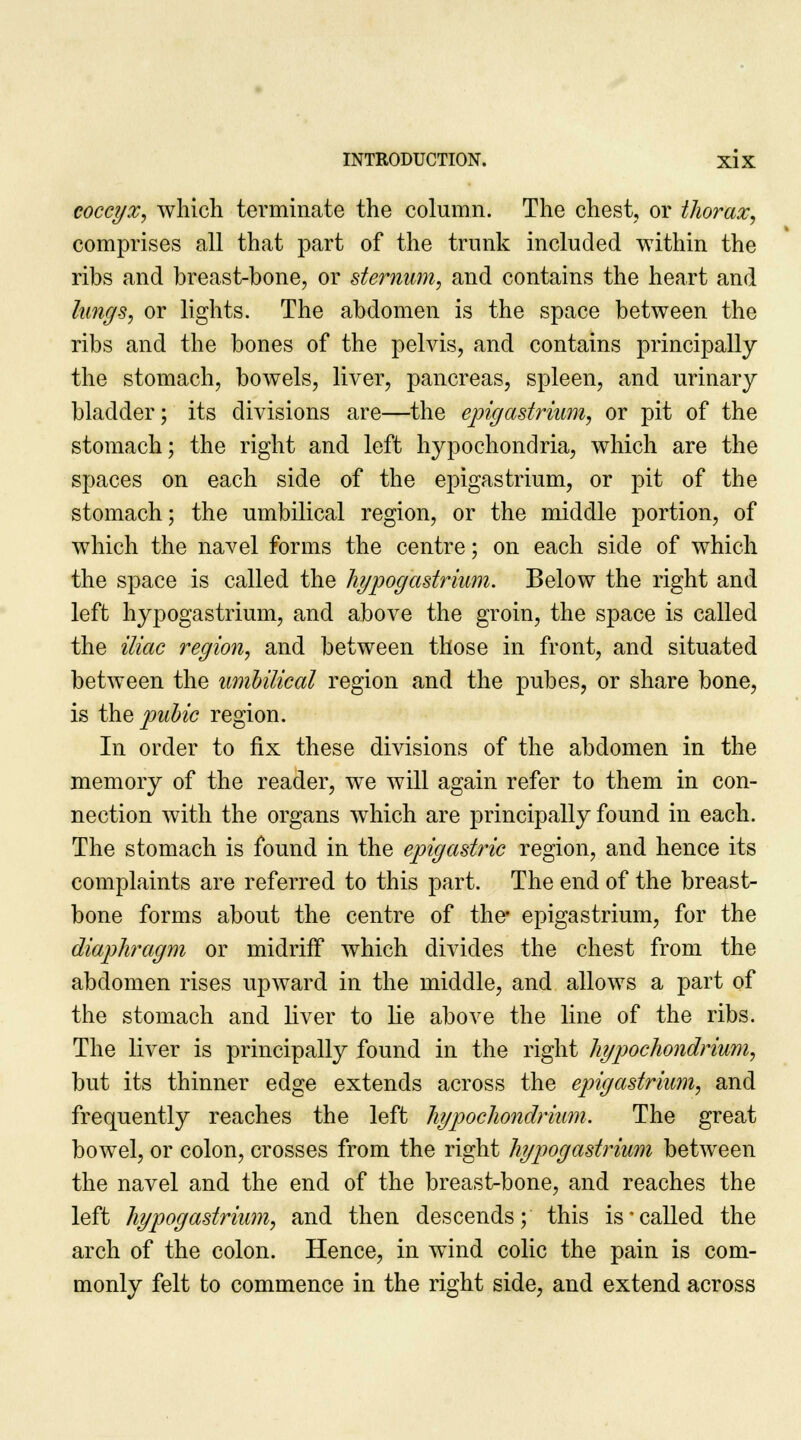 coccyx, which terminate the column. The chest, or thorax, comprises all that part of the trunk included within the ribs and breast-bone, or sternum, and contains the heart and lungs, or lights. The abdomen is the space between the ribs and the bones of the pelvis, and contains principally the stomach, bowels, liver, pancreas, spleen, and urinary bladder; its divisions are—the epigastrium, or pit of the stomach; the right and left hypochondria, which are the spaces on each side of the epigastrium, or pit of the stomach; the umbilical region, or the middle portion, of which the navel forms the centre; on each side of which the space is called the hypogastrium. Below the right and left hypogastrium, and above the groin, the space is called the iliac region, and between those in front, and situated between the umbilical region and the pubes, or share bone, is the pubic region. In order to fix these divisions of the abdomen in the memory of the reader, we will again refer to them in con- nection Avith the organs which are principally found in each. The stomach is found in the epigastric region, and hence its complaints are referred to this part. The end of the breast- bone forms about the centre of the* epigastrium, for the diaphragm or midriff which divides the chest from the abdomen rises upward in the middle, and allows a part of the stomach and liver to lie above the line of the ribs. The liver is principally found in the right liypochondrium, but its thinner edge extends across the epigastrium, and frequently reaches the left liypochondrium. The great bowel, or colon, crosses from the right hypogastrium between the navel and the end of the breast-bone, and reaches the left hypogastrium, and then descends; this is'called the arch of the colon. Hence, in wind colic the pain is com- monly felt to commence in the right side, and extend across