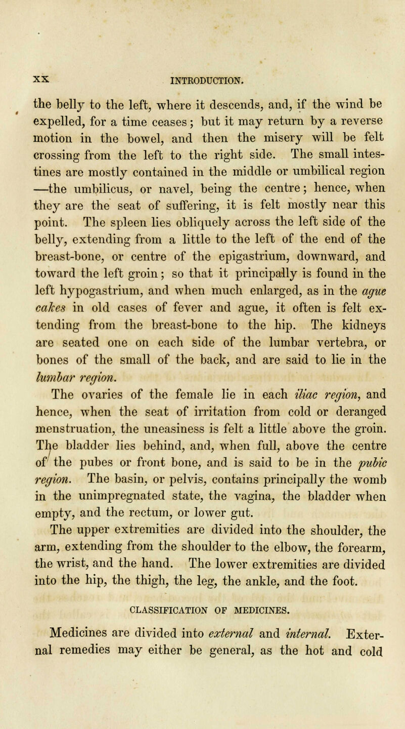 the belly to the left, where it descends, and, if the wind be expelled, for a time ceases; but it may return by a reverse motion in the bowel, and then the misery will be felt crossing from the left to the right side. The small intes- tines are mostly contained in the middle or umbilical region —the umbilicus, or navel, being the centre; hence, when they are the seat of suffering, it is felt mostly near this point. The spleen lies obliquely across the left side of the belly, extending from a little to the left of the end of the breast-bone, or centre of the epigastrium, downward, and toward the left groin; so that it principally is found in the left hypogastrium, and when much enlarged, as in the ague cakes in old cases of fever and ague, it often is felt ex- tending from the breast-bone to the hip. The kidneys are seated one on each side of the lumbar vertebra, or bones of the small of the back, and are said to lie in the lumbar region. The ovaries of the female lie in each iliac region, and hence, when the seat of irritation from cold or deranged menstruation, the uneasiness is felt a little above the groin. The bladder lies behind, and, when full, above the centre of the pubes or front bone, and is said to be in the pubic region. The basin, or pelvis, contains principally the womb in the unimpregnated state, the vagina, the bladder when empty, and the rectum, or lower gut. The upper extremities are divided into the shoulder, the arm, extending from the shoulder to the elbow, the forearm, the wrist, and the hand. The lower extremities are divided into the hip, the thigh, the leg, the ankle, and the foot. CLASSIFICATION OF MEDICINES. Medicines are divided into external and internal. Exter- nal remedies may either be general, as the hot and cold
