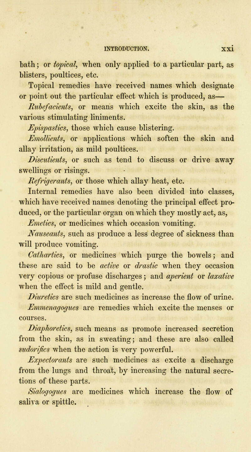 bath; or topical, when only applied to a particular part, as blisters, poultices, etc. Topical remedies have received names which designate or point out the particular effect which is produced, as— Rubefacients, or means which excite the skin, as the various stimulating liniments. Epispastics, those which cause blistering. Emollients, or applications which soften the skin and allay irritation, as mild poultices. Discutients, or such as tend to discuss or drive away swellings or risings. Refrigerants, or those which allay heat, etc. Internal remedies have also been divided into classes, which have received names denoting the principal effect pro- duced, or the particular organ on which they mostly act, as, Emetics, or medicines which occasion vomiting. Nauseants, such as produce a less degree of sickness than will produce vomiting. Cathartics, or medicines which purge the bowels; and these are said to be active or drastic when they occasion very copious or profuse discharges; and aperient or laxative when the effect is mild and gentle. Diuretics are such medicines as increase the flow of urine. Emmenagogues are remedies which excite the menses or courses. Diaphoretics, such means as promote increased secretion from the skin, as in sweating; and these are also called sudorifics when the action is very powerful. Expectorants are such medicines as excite a discharge from the lungs and throat, by increasing the natural secre- tions of these parts. Sialogogues are medicines which increase the flow of saliva or spittle.