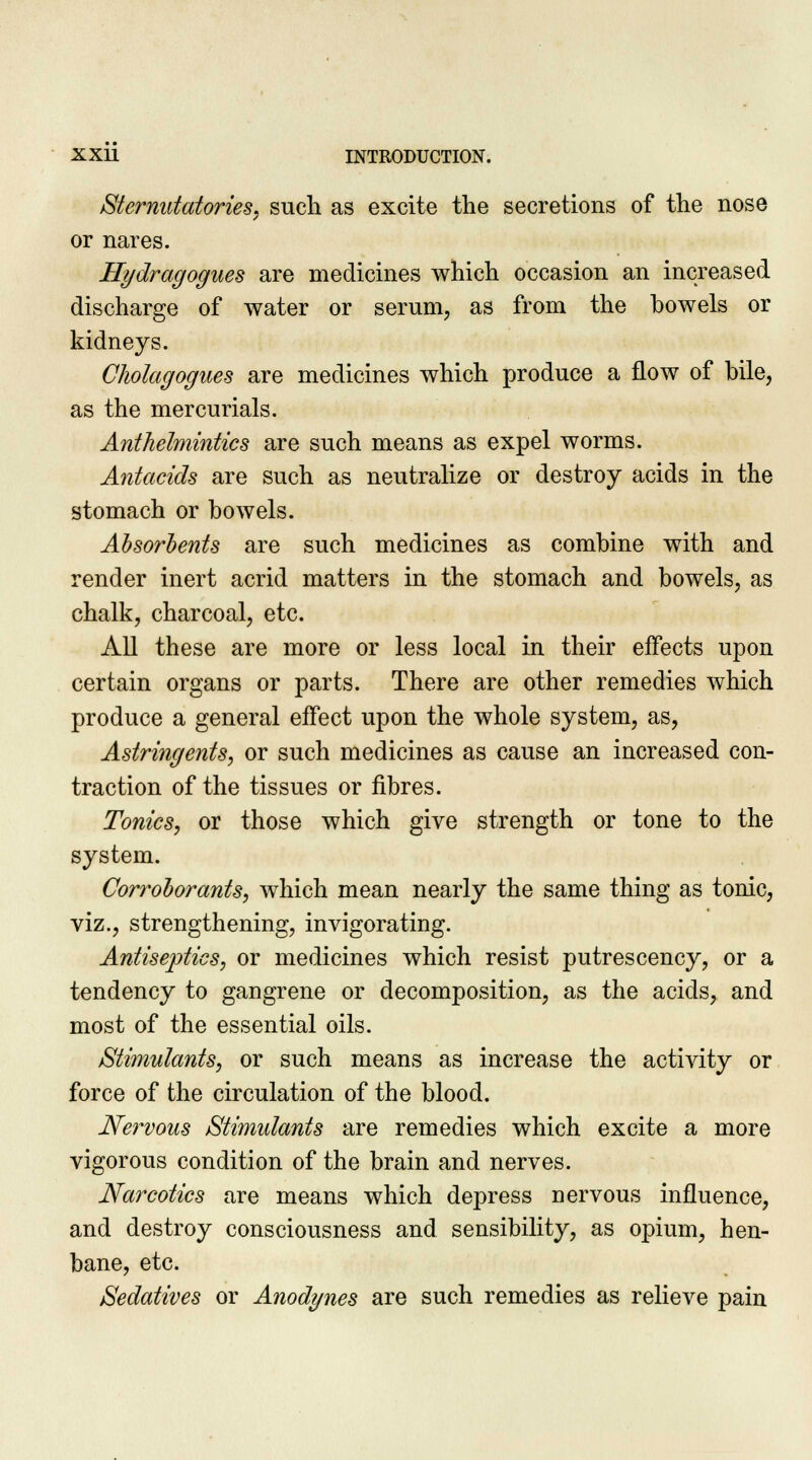 Sternutatories, such as excite the secretions of the nose or nares. Hydragogues are medicines which occasion an increased discharge of water or serum, as from the bowels or kidneys. Cholagogues are medicines which produce a flow of bile, as the mercurials. Anthelmintics are such means as expel worms. Antacids are such as neutralize or destroy acids in the stomach or bowels. Absorbents are such medicines as combine with and render inert acrid matters in the stomach and bowels, as chalk, charcoal, etc. All these are more or less local in their effects upon certain organs or parts. There are other remedies which produce a general effect upon the whole system, as, Astringents, or such medicines as cause an increased con- traction of the tissues or fibres. Tonics, or those which give strength or tone to the system. Corroborants, which mean nearly the same thing as tonic, viz., strengthening, invigorating. Antiseptics, or medicines which resist putrescency, or a tendency to gangrene or decomposition, as the acids, and most of the essential oils. Stimulants, or such means as increase the activity or force of the circulation of the blood. Nervous Stimulants are remedies which excite a more vigorous condition of the brain and nerves. Narcotics are means which depress nervous influence, and destroy consciousness and sensibility, as opium, hen- bane, etc. Sedatives or Anodynes are such remedies as relieve pain