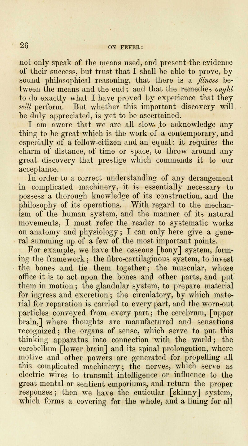 not only speak of the means used, and present the evidence of their success, but trust that I shall be able to prove, by sound philosophical reasoning, that there is a fitness be- tween the means and the end; and that the remedies ought to do exactly what I have proved by experience that they will perforin. But whether this important discovery will be duly appreciated, is yet to be ascertained. I am aware that we are all slow, .to acknowledge any thing to be great which is the work of a contemporary, and especially of a fellow-citizen and an equal: it requires the charm of distance, of time or space, to throw around any great, discovery that prestige which commends it to our acceptance. In order to a correct understanding of any derangement in complicated machinery, it is essentially necessary to possess a thorough knowledge of its construction, and the philosophy of its operations. With regard to the mechan- ism of the human system, and the manner of its natural movements, I must refer the reader to systematic works on anatomy and physiology; I can only here give a gene- ral summing up of a few of the most important points. For example, we have the osseous [bony] system, form- ing the framework; the fibro-cartilaginous system, to invest the bones and tie them together; the muscular, whose office it is to act upon the bones and other parts, and put them in motion; the glandular system, to prepare material for ingress and excretion; the circulatory, by which mate- rial for reparation is carried to every part, and the worn-out particles conveyed from every part; the cerebrum, [upper brain,] where thoughts are manufactured and sensations recognized; the organs of sense, which serve to put this thinking apparatus into connection with the world; the cerebellum [lower brain] and its spinal prolongation, where motive and other powers are generated for propelling all this complicated machinery; the nerves, which serve as electric wires to transmit intelligence or influence to the great mental or sentient emporiums, and return the proper responses; then we have the cuticular [skinny] system, which forms a covering for the whole, and a lining for all