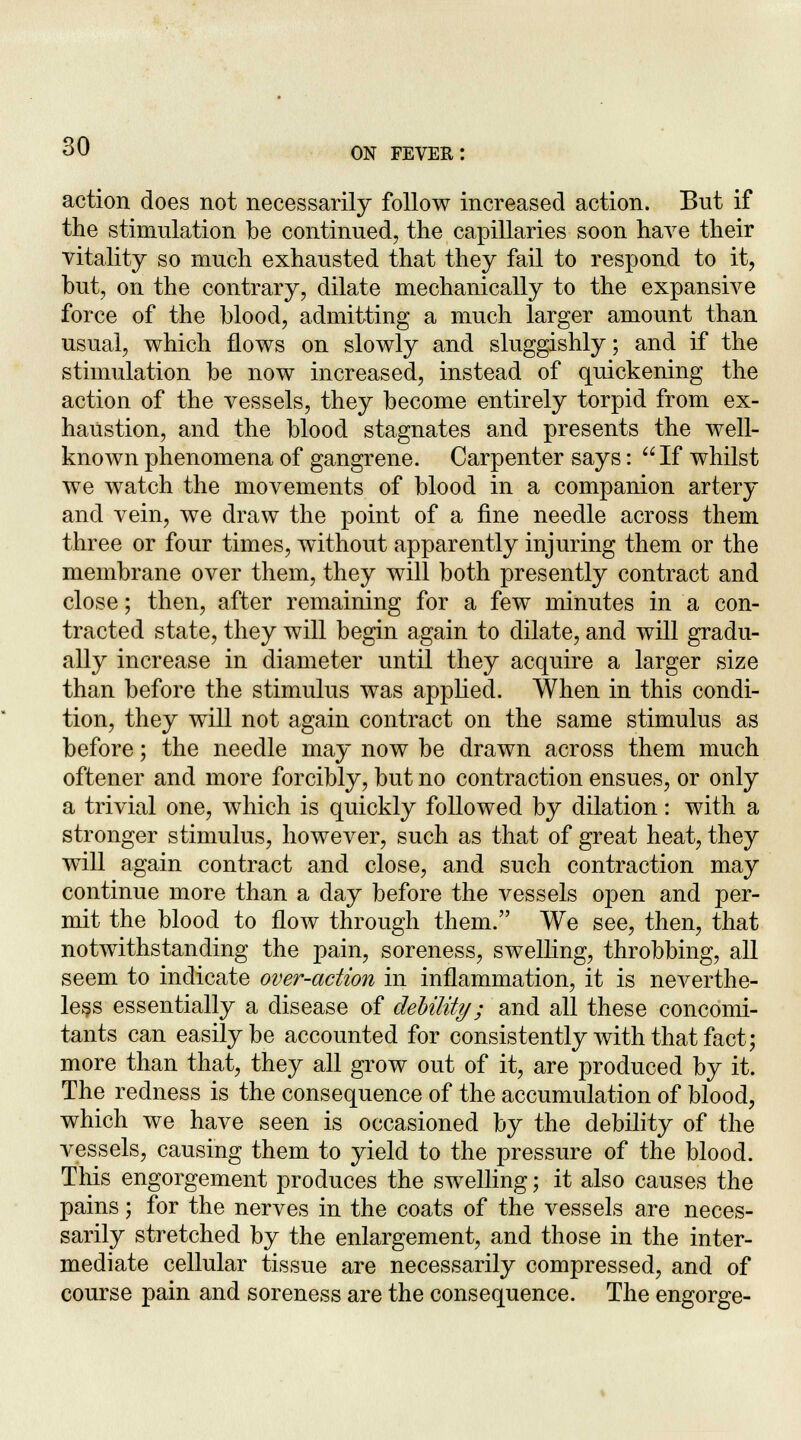 action does not necessarily follow increased action. But if the stimulation be continued, the capillaries soon have their vitality so much exhausted that they fail to respond to it, but, on the contrary, dilate mechanically to the expansive force of the blood, admitting a much larger amount than usual, which flows on slowly and sluggishly; and if the stimulation be now increased, instead of quickening the action of the vessels, they become entirely torpid from ex- haustion, and the blood stagnates and presents the well- known phenomena of gangrene. Carpenter says:  If whilst we watch the movements of blood in a companion artery and vein, we draw the point of a fine needle across them three or four times, without apparently injuring them or the membrane over them, they will both presently contract and close; then, after remaining for a few minutes in a con- tracted state, they will begin again to dilate, and will gradu- ally increase in diameter until they acquire a larger size than before the stimulus was applied. When in this condi- tion, they will not again contract on the same stimulus as before; the needle may now be drawn across them much oftener and more forcibly, but no contraction ensues, or only a trivial one, which is quickly followed by dilation: with a stronger stimulus, however, such as that of great heat, they will again contract and close, and such contraction may continue more than a day before the vessels open and per- mit the blood to flow through them. We see, then, that notwithstanding the pain, soreness, swelling, throbbing, all seem to indicate over-action in inflammation, it is neverthe- less essentially a disease of debility; and all these concomi- tants can easily be accounted for consistently with that fact; more than that, they all grow out of it, are produced by it. The redness is the consequence of the accumulation of blood, which we have seen is occasioned by the debility of the vessels, causing them to yield to the pressure of the blood. This engorgement produces the swelling; it also causes the pains; for the nerves in the coats of the vessels are neces- sarily stretched by the enlargement, and those in the inter- mediate cellular tissue are necessarily compressed, and of course pain and soreness are the consequence. The engorge-