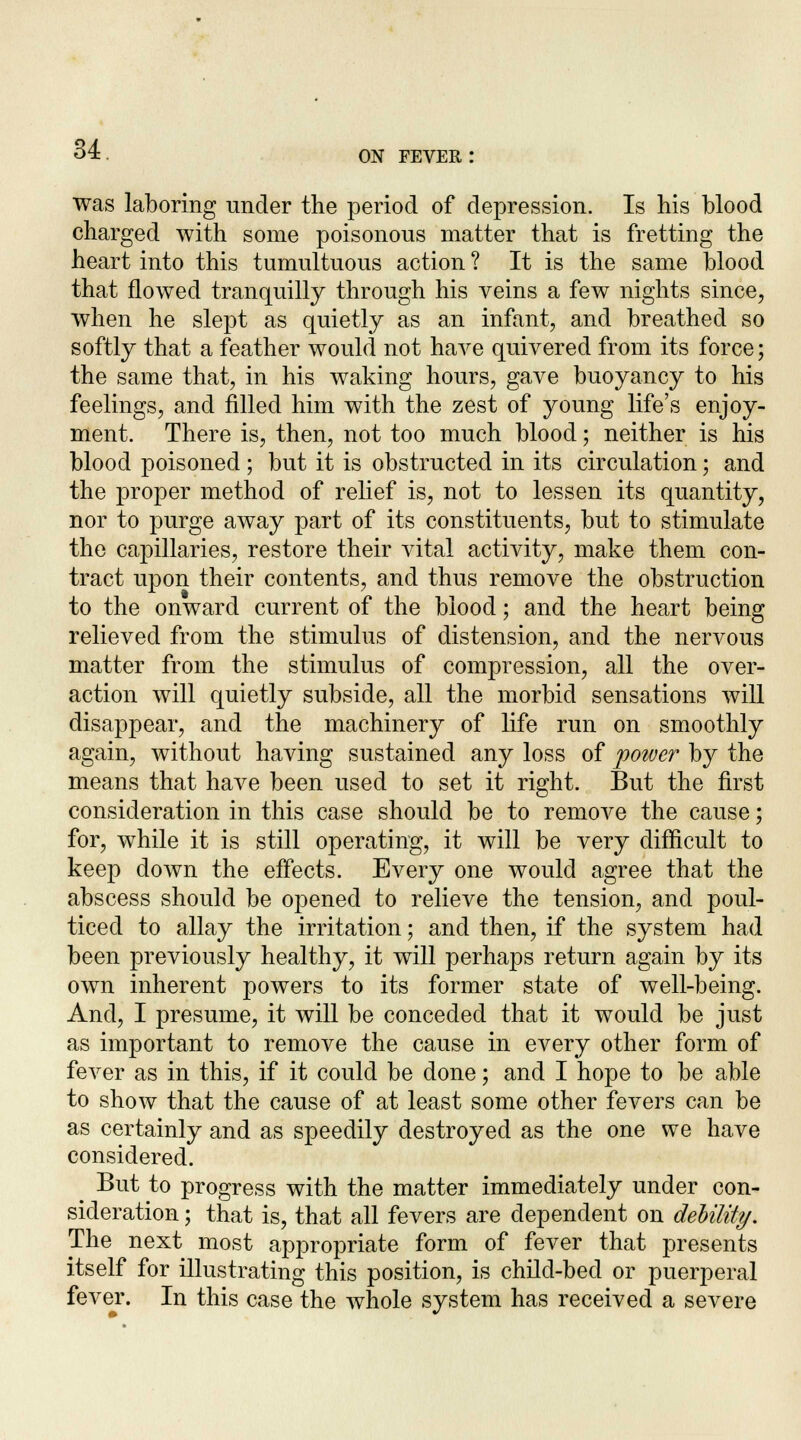 ON FEVER : was laboring under the period of depression. Is his blood charged with some poisonous matter that is fretting the heart into this tumultuous action ? It is the same blood that flowed tranquilly through his veins a few nights since, when he slept as quietly as an infant, and breathed so softly that a feather would not have quivered from its force; the same that, in his waking hours, gave buoyancy to his feelings, and filled him with the zest of young life's enjoy- ment. There is, then, not too much blood; neither is his blood poisoned; but it is obstructed in its circulation; and the proper method of relief is, not to lessen its quantity, nor to purge away part of its constituents, but to stimulate the capillaries, restore their vital activity, make them con- tract upon their contents, and thus remove the obstruction to the onward current of the blood; and the heart being relieved from the stimulus of distension, and the nervous matter from the stimulus of compression, all the over- action will quietly subside, all the morbid sensations will disappear, and the machinery of life run on smoothly again, without having sustained any loss of poiver by the means that have been used to set it right. But the first consideration in this case should be to remove the cause; for, while it is still operating, it will be very difficult to keep down the effects. Every one would agree that the abscess should be opened to relieve the tension, and poul- ticed to allay the irritation; and then, if the system had been previously healthy, it will perhaps return again by its own inherent powers to its former state of well-being. And, I presume, it will be conceded that it would be just as important to remove the cause in every other form of fever as in this, if it could be done; and I hope to be able to show that the cause of at least some other fevers can be as certainly and as speedily destroyed as the one we have considered. ^ But to progress with the matter immediately under con- sideration ; that is, that all fevers are dependent on debility. The next most appropriate form of fever that presents itself for illustrating this position, is child-bed or puerperal fever. In this case the whole system has received a severe