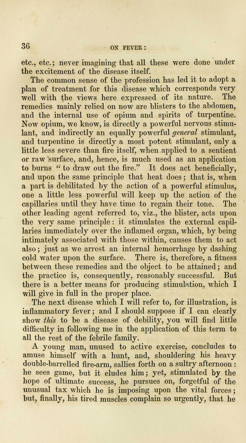 etc., etc.; never imagining that all these were done under the excitement of the disease itself. The common sense of the profession has led it to adopt a plan of treatment for this disease which corresponds very well with the views here expressed of its nature. The remedies mainly relied on now are blisters to the abdomen, and the internal use of opium and spirits of turpentine. Now opium, we know, is directly a powerful nervous stimu- lant, and indirectly an equally powerful general stimulant, and turpentine is directly a most potent stimulant, only a little less severe than fire itself, when.applied to a sentient or raw surface, and, hence, is much used as an application to burns  to draw out the fire. It does act beneficially, and upon the same principle that heat does; that is, when a part is debilitated by the action of a powerful stimulus, one a little less powerful will keep up the action of the capillaries until they have time to regain their tone. The other leading agent referred to, viz., the blister, acts upon the very same principle: it stimulates the external capil- laries immediately over the inflamed organ, which, by being intimately associated with those within, causes them to act also; just as we arrest an internal hemorrhage by dashing cold water upon the surface. There is, therefore, a fitness between these remedies and the object to be attained; and the practice is, consequently, reasonably successful. But there is a better means for producing stimulation, which I will give in full in the proper place. The next disease which I will refer to, for illustration, is inflammatory fever; and I should suppose if I can clearly show this to be a disease of debility, you will find little difficulty in following me in the application of this term to all the rest of the febrile family. A young man, unused to active exercise, concludes to amuse himself with a hunt, and, shouldering his heavy double-barrelled fire-arm, sallies forth on a sultry afternoon : he sees game, but it eludes him; yet, stimulated by the hope of ultimate success, he pursues on, forgetful of the unusual tax which he is imposing upon the vital forces; but, finally, his tired muscles complain so urgently, that he