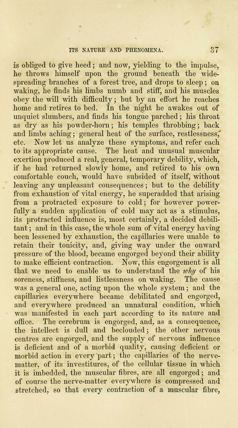 is obliged to give heed; and now, yielding to the impulse, he throws himself upon the ground beneath the wide- spreading branches of a forest tree, and drops to sleep; on waking, he finds his limbs numb and stiff, and his muscles obey the will with difficulty; but by an effort he reaches home and retires to bed. In the night he awakes out of unquiet slumbers, and finds his tongue parched; his throat as dry as his powder-horn; his temples throbbing; back and limbs aching; general heat of the surface, restlessness,' etc. Now let us analyze these symptoms, and refer each to its appropriate cause. The heat and unusual muscular exertion produced a real, general, temporary debility, which, if he had returned slowly home, and retired to his own comfortable couch, would have subsided of itself, without leaving any unpleasant consequences; but to the debility from exhaustion of vital energy, he superadded that arising from a protracted exposure to cold; for however power- fully a sudden application of cold may act as a stimulus, its protracted influence is, most certainly, a decided debili- tant; and in this case, the whole sum of vital energy having been lessened by exhaustion, the capillaries were unable to retain their tonicity, and, giving way under the onward pressure of the blood, became engorged beyond their ability to make efficient contraction. Now, this engorgement is all that we need to enable us to understand the wliy of his soreness, stiffness, and listlessness on waking. The cause was a general one, acting upon the whole system; and the capillaries everywhere became debilitated and engorged, and everywhere produced an unnatural condition, which was manifested in each part according to its nature and office. The cerebrum is engorged, and, as a consequence, the intellect is dull and beclouded; the other nervous centres are engorged, and the supply of nervous influence is deficient and of a morbid quality, causing deficient or morbid action in every part; the capillaries of the nerve- matter, of its investitures, of the cellular tissue in which it is imbedded, the muscular fibres, are all engorged; and of course the nerve-matter everywhere is compressed and stretched, so that every contraction of a muscular fibre,