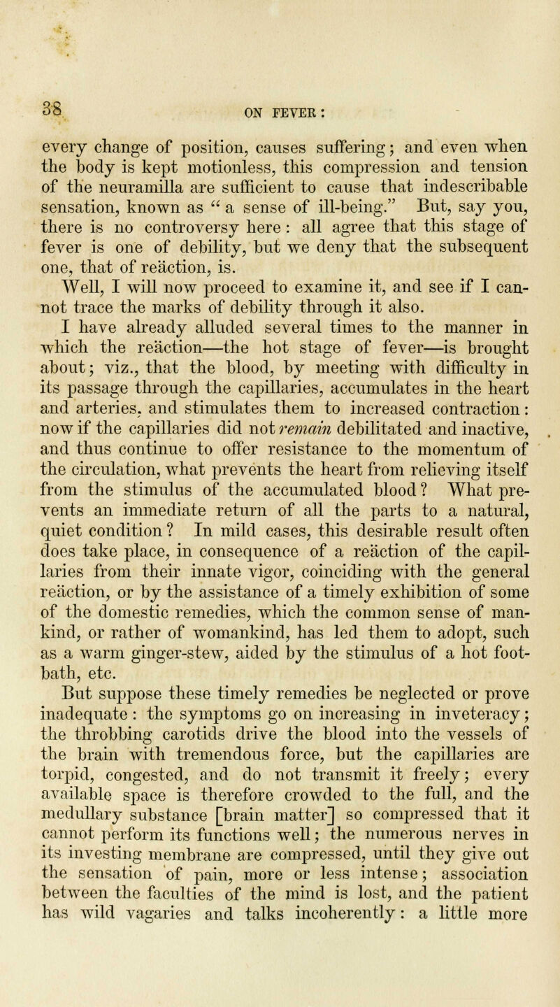 every change of position, causes suffering; and even when the body is kept motionless, this compression and tension of the neuramilla are sufficient to cause that indescribable sensation, known as  a sense of ill-being. But, say you, there is no controversy here : all agree that this stage of fever is one of debility, but we deny that the subsequent one, that of reaction, is. Well, I will now proceed to examine it, and see if I can- not trace the marks of debility through it also. I have already alluded several times to the manner in which the reaction—the hot stage of fever—is brought about; viz., that the blood, by meeting with difficulty in its passage through the capillaries, accumulates in the heart and arteries, and stimulates them to increased contraction: now if the capillaries did not remain debilitated and inactive, and thus continue to offer resistance to the momentum of the circulation, what prevents the heart from relieving itself from the stimulus of the accumulated blood ? What pre- vents an immediate return of all the parts to a natural, quiet condition ? In mild cases, this desirable result often does take place, in consequence of a reaction of the capil- laries from their innate vigor, coinciding with the general reaction, or by the assistance of a timely exhibition of some of the domestic remedies, which the common sense of man- kind, or rather of womankind, has led them to adopt, such as a warm ginger-stew, aided by the stimulus of a hot foot- bath, etc. But suppose these timely remedies be neglected or prove inadequate : the symptoms go on increasing in inveteracy; the throbbing carotids drive the blood into the vessels of the brain with tremendous force, but the capillaries are torpid, congested, and do not transmit it freely; every available space is therefore crowded to the full, and the medullary substance [brain matter] so compressed that it cannot perforin its functions well; the numerous nerves in its investing membrane are compressed, until they give out the sensation of pain, more or less intense; association between the faculties of the mind is lost, and the patient has wild vagaries and talks incoherently: a little more