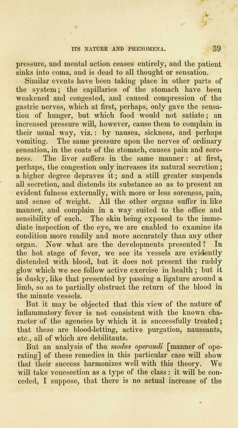 pressure, and mental action ceases entirely, and the patient sinks into coma, and is dead to all thought or sensation. Similar events have been taking place in other parts of the system; the capillaries of the stomach have been weakened and congested, and caused compression of the gastric nerves, which at first, perhaps, only gave the sensa- tion of hunger, but which food would not satiate; an increased pressure will, however, cause them to complain in their usual way, viz.: by nausea, sickness, and perhaps vomiting. The same pressure upon the nerves of ordinary sensation, in the coats of the stomach, causes pain and sore- ness. The liver suffers in the same manner : at first, perhaps, the congestion only increases its natural secretion; a higher degree depraves it; and a still greater suspends all secretion, and distends its substance so as to present an evident fulness externally, with more or less soreness, pain, and sense of weight. All the other organs suffer in like manner, and complain in a way suited to the office and sensibility of each. The skin being exposed to the imme- diate inspection of the eye, we are enabled to examine its condition more readily and more accurately than any other organ. Now what are the developments presented? In the hot stage of fever, we see its vessels are evidently distended with blood, but it does not present the ruddy glow which we see follow active exercise in health; but it is dusky, like that presented by passing a ligature around a limb, so as to partially obstruct the return of the blood in the minute vessels. But it may be objected that this view of the nature of inflammatory fever is not consistent with the known cha- racter of the agencies by which it is successfully treated; that these are blood-letting, active purgation, nauseants, etc., all of which are debilitants. But an analysis of the modus operandi [manner of ope- rating] of these remedies in this particular case will show that their success harmonizes well with this theory. We will take venesection as a type of the class : it will be con- ceded, I suppose, that there is no actual increase of the