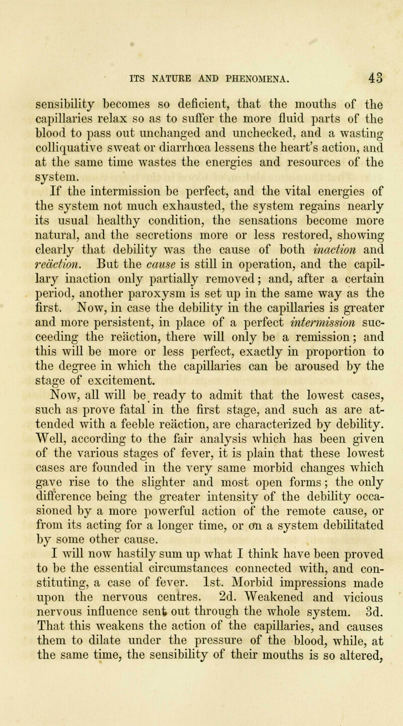 sensibility becomes so deficient, that the months of the capillaries relax so as to suffer the more flnid parts of the blood to pass out unchanged and unchecked, and a wasting colliquative sweat or diarrhoea lessens the heart's action, and at the same time wastes the energies and resources of the system. If the intermission be perfect, and the vital energies of the system not much exhausted, the system regains nearly its usual healthy condition, the sensations become more natural, and the secretions more or less restored, showing clearly that debility was the cause of both inaction and reaction. But the cause is still in operation, and the capil- lary inaction only partially removed; and, after a certain period, another paroxysm is set up in the same way as the first. Now, in case the debility in the capillaries is greater and more persistent, in place of a perfect intermission suc- ceeding the reaction, there will only be a remission; and this will be more or less perfect, exactly in proportion to the degree in which the capillaries can be aroused by the stage of excitement. Now, all will be ready to admit that the lowest cases, such as prove fatal in the first stage, and such as are at- tended with a feeble reaction, are characterized by debility. Well, according to the fair analysis which has been given of the various stages of fever, it is plain that these lowest cases are founded in the very same morbid changes which gave rise to the slighter and most open forms; the only difference being the greater intensity of the debility occa- sioned by a more powerful action of the remote cause, or from its acting for a longer time, or cm a system debilitated by some other cause. I will now hastily sum up what I think have been proved to be the essential circumstances connected with, and con- stituting, a case of fever. 1st. Morbid impressions made upon the nervous centres. 2d. Weakened and vicious nervous influence sent out through the whole system. 3d. That this weakens the action of the capillaries, and causes them to dilate under the pressure of the blood, while, at the same time, the sensibility of their mouths is so altered,