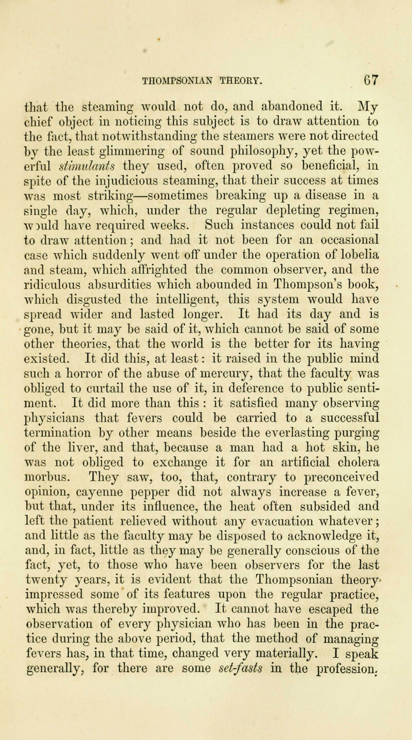 that the steaming would not do, and abandoned it. My chief object in noticing this subject is to draw attention to the fact, that notwithstanding the steamers were not directed by the least glimmering of sound philosophy, yet the pow- erful stimulants they used, often proved so beneficial, in spite of the injudicious steaming, that their success at times was most striking—sometimes breaking up a disease in a single day, which, under the regular depleting regimen, w:>uld have required weeks. Such instances could not fail to draw attention; and had it not been for an occasional case which suddenly went off under the operation of lobelia and steam, which affrighted the common observer, and the ridiculous absurdities which abounded in Thompson's book, which disgusted the intelligent, this system would have spread wider and lasted longer. It had its day and is gone, but it may be said of it, which cannot be said of some other theories, that the world is the better for its having existed. It did this, at least: it raised in the public mind such a horror of the abuse of mercury, that the faculty was obliged to curtail the use of it, in deference to public senti- ment. It did more than this : it satisfied many observing physicians that fevers could be carried to a successful termination by other means beside the everlasting purging of the liver, and that, because a man had a hot skin, he was not obliged to exchange it for an artificial cholera morbus. They saw, too, that, contrary to preconceived opinion, cayenne pepper did not always increase a fever, but that, under its influence, the heat often subsided and left the patient relieved without any evacuation whatever; and little as the faculty may be disposed to acknowledge it, and, in fact, little as they may be generally conscious of the fact, yet, to those who have been observers for the last twenty years, it is evident that the Thompsonian theory impressed some of its features upon the regular practice, which was thereby improved. It cannot have escaped the observation of every physician who has been in the prac- tice during the above period, that the method of managing fevers has, in that time, changed very materially. I speak generally, for there are some set-fasts in the profession.