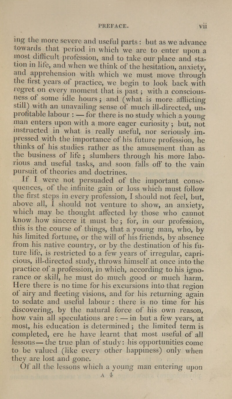 ing the more severe and useful parts: but as we advance towards that period in which we are to enter upon a most difficult profession, and to take our place and sta- tion in life, and when we think of the hesitation, anxiety, and apprehension with which we must move through the first years of practice, we begin to look back with regret on every moment that is past; with a conscious- ness of some idle hours; and (what is more afflicting still) with an unavailing sense of much ill-directed, un- profitable labour : — for there is no study which a young man enters upon with a more eager curiosity; but, not instructed in what is really useful, nor seriously im- pressed with the importance of his future profession, he thinks of his studies rather as the amusement than as the business of life; slumbers through his more labo- rious and useful tasks, and soon falls off to the vain pursuit of theories and doctrines. If I were not persuaded of the important conse- quences, of the infinite gain or loss which must follow the first steps in every profession, I should not feel, but, above all, I should not venture to show, an anxiety, which may be thought affected by those who cannot know how sincere it must be; for, in our profession, this is the course of things, that a young man, who, by his limited fortune, or the will of his friends, by absence from his native country, or by the destination of his fu- ture life, is restricted to a few years of irregular, capri- cious, ill-directed study, throws himself at once into the practice of a profession, in which, according to his igno- rance or skill, he must do much good or much harm. Here there is no time for his excursions into that region of airy and fleeting visions, and for his returning again to sedate and useful labour: there is no time for his discovering, by the natural force of his own reason, how vain all speculations are : — in but a few years, at most, his education is determined; the limited term is completed, ere he have learnt that most useful of all lessons—the true plan of study: his opportunities come to be valued (like every other happiness) only when they are lost and gone. Of all the lessons which a young man entering upon A I '