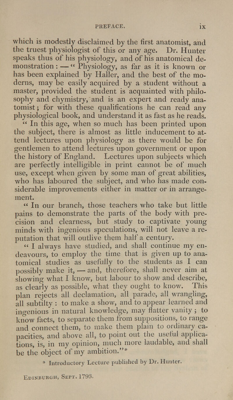 which is modestly disclaimed by the first anatomist, and the truest physiologist of this or any age. Dr. Hunter speaks thus of his physiology, and of his anatomical de- monstration : —  Physiology, as far as it is known or has been explained by Haller, and the best of the mo- derns, may be easily acquired by a student without a master, provided the student is acquainted with philo- sophy and chymistry, and is an expert and ready ana- tomist ; for with these qualifications he can read any physiological book, and understand it as fast as he reads.  In this age, when so much has been printed upon the subject, there is almost as little inducement to at- tend lectures upon physiology as there would be for gentlemen to attend lectures upon government or upon the history of England. Lectures upon subjects which are perfectly intelligible in print cannot be of much use, except when given by some man of great abilities, who has laboured the subject, and who has made con- siderable improvements either in matter or in arrange- ment.  In our branch, those teachers who take but little pains to demonstrate the parts of the body with pre- cision and clearness, but study to captivate young minds with ingenious speculations, will not leave a re- putation that will outlive them half a century.  I always have studied, and shall continue my en- deavours, to employ the time that is given up to ana- tomical studies as usefully to the students as I can possibly make it, — and, therefore, shall never aim at showing what I know, but labour to show and describe, as clearly as possible, what they ought to know. This plan rejects all declamation, all parade, all wrangling, all subtilty : to make a show, and to appear learned and ingenious in natural knowledge, may flatter vanity ; to know facts, to separate them from suppositions, to range and connect them, to make them plain to ordinary ca- pacities, and above all, to point out the useful applica- tions, is, in my opinion, much more laudable, and shall be the object of my ambition.''* * Introductory Lecture published by Dr. Hunter. Edinburgh, Sept. 1793.