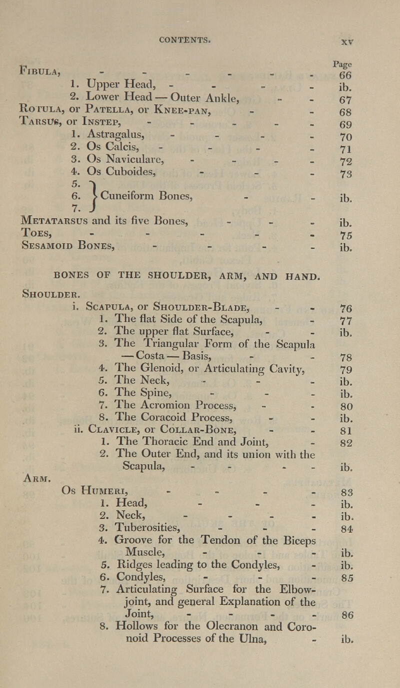 Fibula, - - _ _ _ _ gSg 1. Upper Head, - _ - ib. 2. Lower Head — Outer Ankle, - - 67 Ro tola, or Patella, or Knee-pan, - - 68 Tarsus, or Instep, - _ _ gg 1. Astragalus, - _ 70 2. Os Calcis, - - - - 71 3. Os Naviculare, - - - - 72 4. Os Cuboides, - - _ 73 Cuneiform Bones, - _ ib. Metatarsus and its five Bones, - - - ib. Toes, - - - - - 75 Sesamoid Bones, - - - - ib. BONES OF THE SHOULDER, ARM, AND HAND. Shoulder. i. Scapula, or Shoulder-Blade, - - 76 1. The flat Side of the Scapula, - 77 2. The upper flat Surface, - - ib. 3. The Triangular Form of the Scapula — Costa—Basis, - _ 78 4. The Glenoid, or Articulating Cavity, 79 5. The Neck, - - - ib. 6. The Spine, - - - ib. 7. The Acromion Process, - - 80 8. The Coracoid Process, - •- ib. ii. Clavicle, or Collar-Bone, - - 81 1. The Thoracic End and Joint, - 82 2. The Outer End, and its union with the Scapula, - ib. Arm. Os Humeri, - - - - 83 1. Head, - - - ib. 2. Neck, - - - - ib. 3. Tuberosities, - - 84 4. Groove for the Tendon of the Biceps Muscle, - - - ib. 5. Ridges leading to the Condyles, - ib. 6. Condyles, - - - 85 7. Articulating Surface for the Elbow- joint, and general Explanation of the Joint, - - - 86 8. Hollows for the Olecranon and Coro- noid Processes of the Ulna, - ib.