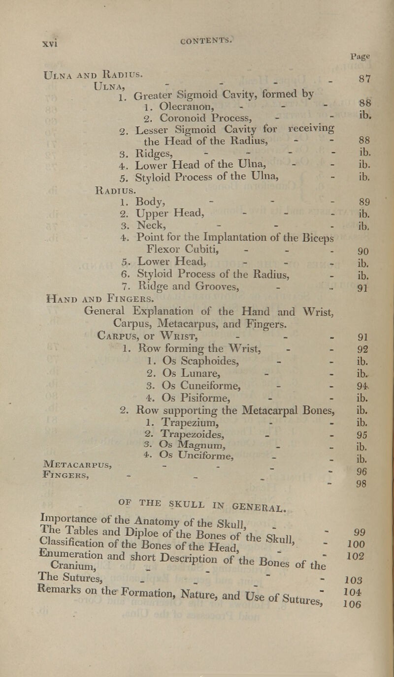 Tage Ulna and Radius. Ulna, 1. Greater Sigmoid Cavity, formed by 1. Olecranon, - - - 88 2. Coronoid Process, - - ib. 2. Lesser Sigmoid Cavity for receiving the Head of the Radius, - - 88 3. Ridges, - - - - ib. 4. Lower Head of the Ulna, - - ib. 5. Styloid Process of the Ulna, - ib. Radius. 1. Body, - - - 89 2. Upper Head, - - ib. 3. Neck, - - ib, 4. Point for the Implantation of the Biceps Flexor Cubiti, - - 90 5. Lower Head, - - ib. 6. Styloid Process of the Radius, - ib. 7. Ridge and Grooves, - 91 Hand and Fingers. General Explanation of the Hand and Wrist, Carpus, Metacarpus, and Fingers. Carpus, or Wrist, - - - 91 1. Row forming the Wrist, - - 92 1. Os Scaphoides, - - ib. 2. Os Lunare, - - ib. 3. Os Cuneiforme, - - 94 4. Os Pisiforme, - - ib. 2. Row supporting the Metacarpal Bones, ib. 1. Trapezium, - - ib. 2. Trapezoides, - 95 3. Os Magnum, - _ iD. 4.. Os Unciform e, - - ib Metacarpus Fingers, 96 98 OF THE SKULL IN GENERAL. Lnportance of the Anatomy of the Skull, _ The Tables and Diploe of the Bones of the Skull  99 Classification of the Bones of the Head '  100 cSm!11 ^ Sh°.rt DeSCripti- °f 'the Son'es of the' The Sutures, _ - 103 Remarfa on the Formation, Na'ture, and U» of Sutun* \°0t