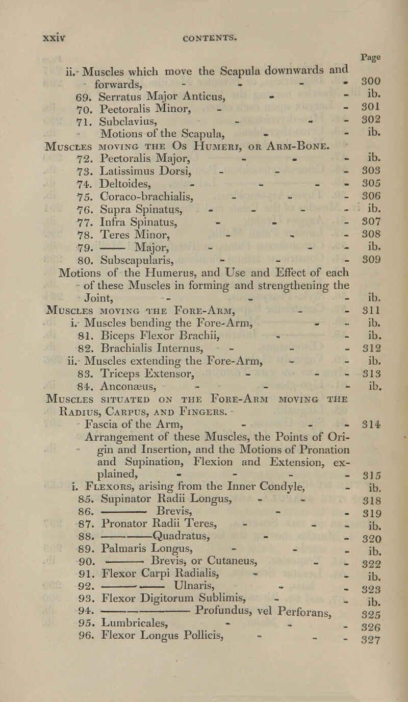 Page ii.- Muscles which move the Scapula downwards and - forwards, - - 300 69. Serratus Major Anticus, - - ib. 70. Pectoralis Minor, - - 301 71. Subclavius, - - 302 Motions of the Scapula, - - ib. Muscles moving the Os Humeri, or Arm-Bone. 72. Pectoralis Major, - - - ib. 73. Latissimus Dorsi, - - 303 74. Deltoides, - - - 305 75. Goraco-brachialis, - 306 76. Supra Spinatus, - - ib. 77. Infra Spinatus, - - 307 78. Teres Minor, - - - 308 79. Major, - - ib. 80. Subscapularis, - - 309 Motions of the Humerus, and Use and Effect of each of these Muscles in forming and strengthening the Joint, - - ib. Muscles moving the Fore-Arm, - - 311 i. Muscles bending the Fore-Arm, - •• ib. 81. Biceps Flexor Brachii, - ib. 82. Brachialis Internus, - - - 312 ii. Muscles extending the Fore-Arm, - - ib. 83. Triceps Extensor, - - - 313 84. Anconseus, - - ib. Muscles situated on the Fore-Arm moving the Radius, Carpus, and Fingers. Fascia of the Arm, - - - 314 Arrangement of these Muscles, the Points of Ori- gin and Insertion, and the Motions of Pronation and Supination, Flexion and Extension, ex- plained, - - - - 315 i. Flexors, arising from the Inner Condyle, - ib. 85. Supinator Radii Longus, - - sis 86. Brevis, - - 319 87. Pronator Radii Teres, - - - ib. 88. Quadratus, - _ 320 89. Pal maris Longus, - - - ib. 90. ' Brevis, or Cutaneus, _ _ 322 91. Flexor Carpi Radialis, - _ jjj. 92. . Ulnaris, - _ 323 93. Flexor Digitorum Sublimis, - _ ^. 94. > Profundus, vel Perforans, 325 95. Lumbricales, - , 326 96. Flexor Longus Pollicis, - _ ^27