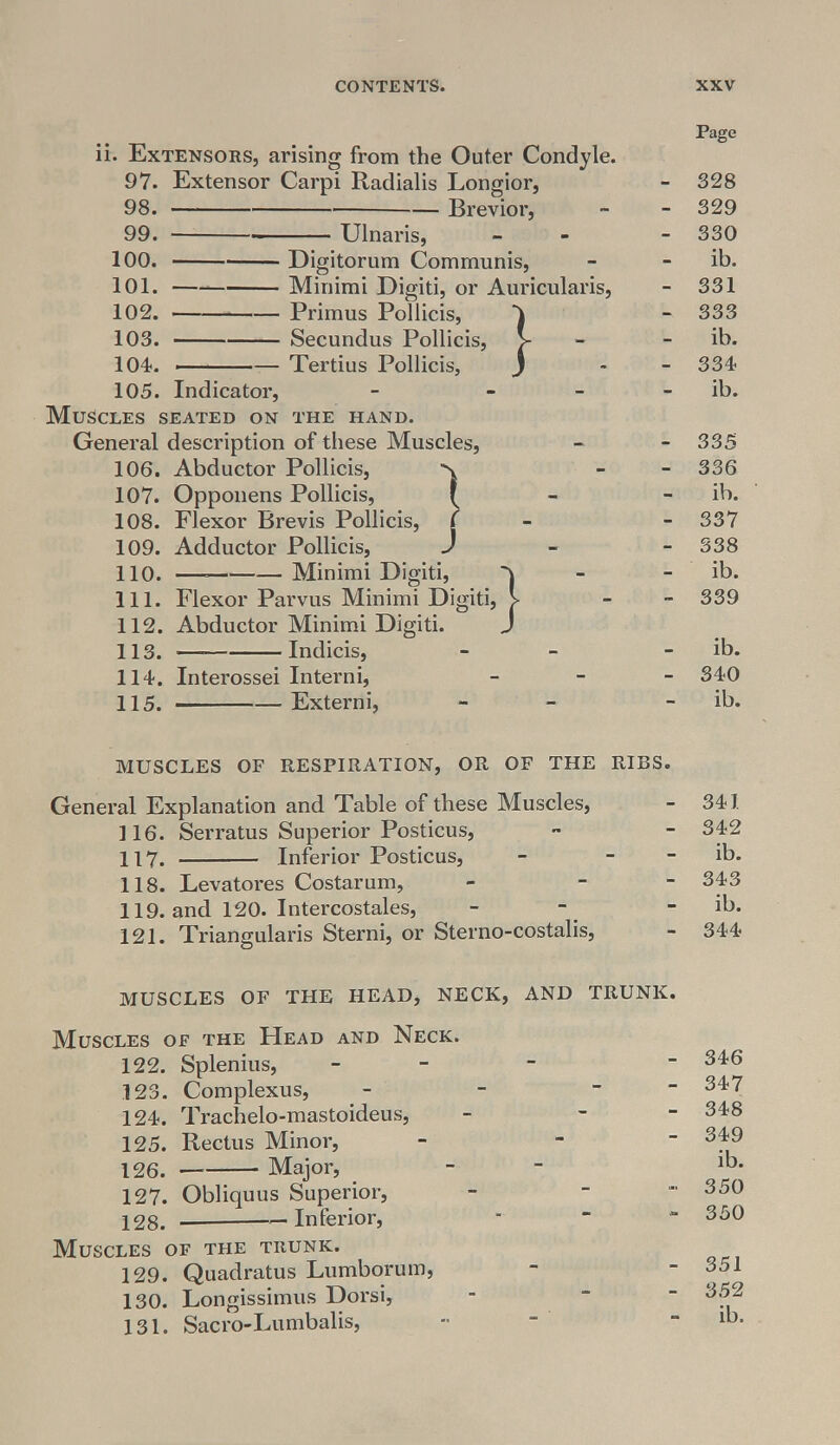 Extensors, arising from the Outer Condyle. 97. Extensor Carpi Radialis Longior, 98. 99. 100. 101. 102. 103. 104. 105. Indicator, Muscles seated on Ulnaris, Brevior, Digitorum Communis, Minimi Digiti, or Auricularis, Primus Pollicis, Secundus Pollicis, Tertius Pollicis, } THE HAND. General description of these Muscles, 106. Abductor Pollicis, Opponens Pollicis, Flexor Brevis Pollicis, Adductor Pollicis, — Minimi Digiti, 107. 108. 109. 110. 111. 112. 113. 114. 115. Flexor Parvus Minimi Digiti Abductor Minimi Digiti. — Indicis, Interossei Interni, — Externi, •} Page 328 329 330 ib. 331 333 ib. 334 ib. 335 336 ib. 337 338 ib. 339 ib. 340 ib. MUSCLES OF RESPIRATION, OR OF THE RIBS. General Explanation and Table of these Muscles, 116. Serratus Superior Posticus, 117. Inferior Posticus, - - 118. Levatores Costarum, - - 119. and 120. Intercostales, 121. Triangularis Sterni, or Sterno-costalis, 341 342 ib. 343 ib. 344 MUSCLES OF THE HEAD, NECK, AND TRUNK. Muscles of the Head and Neck. 122. Splenitis, - 123. Complexus, - - ~ 124. Trachelo-mastoideus, - - - 125. Rectus Minor, 126. Major, 127. Obliquus Superior, 128. — Inferior, Muscles of the trunk. 129. Quadratus Lumborum, 130. Longissimus Dorsi, 131. Sacro-Lumbalis, 346 347 348 349 ib. 350 350 351 352 ib.