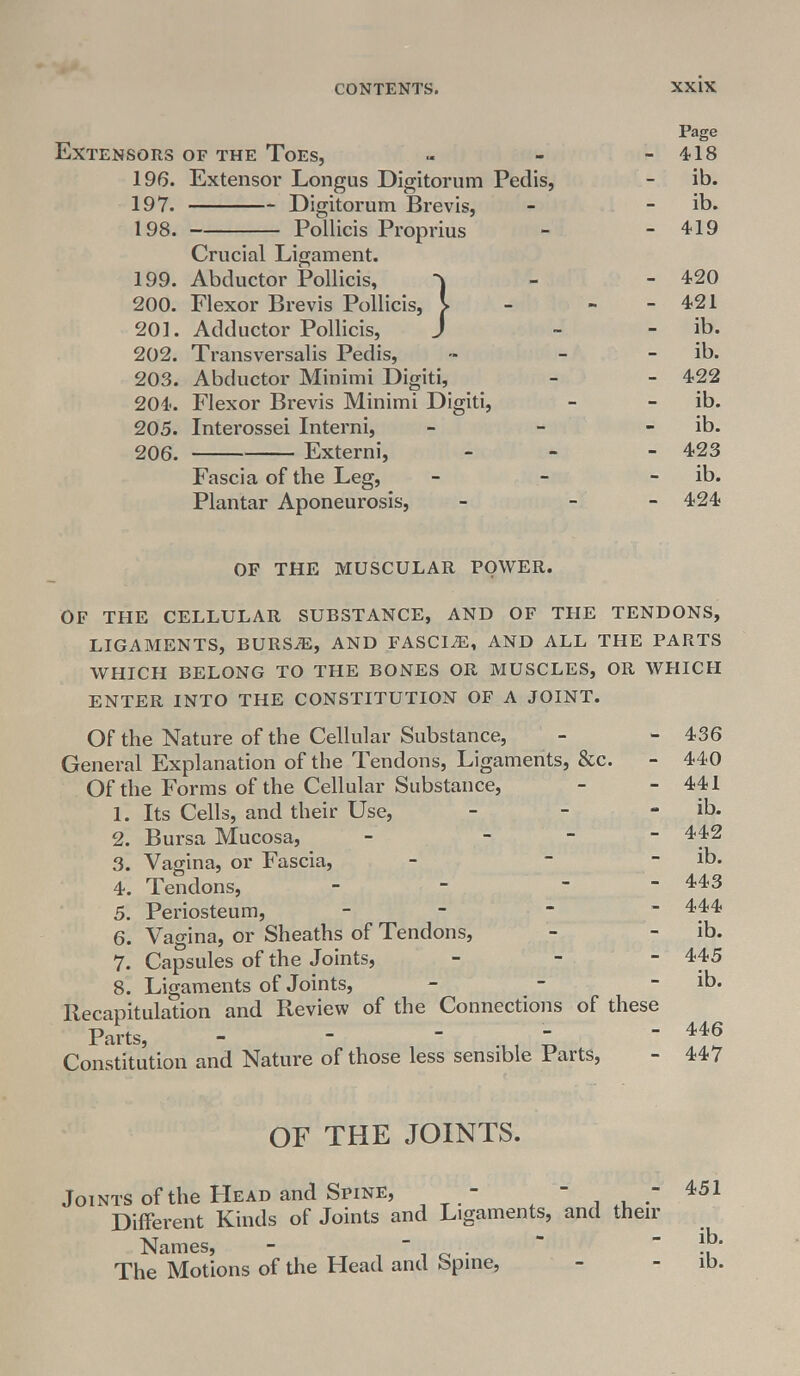 Page Extensors of the Toes, - - - 418 196. Extensor Longus Digitorum Pedis, - ib. 197. Digitorum Brevis, - - ib. 198. Pollicis Proprius - - 419 Crucial Ligament. 199. Abductor Pollicis, - 420 200. Flexor Brevis Pollicis, V - - - 421 201. Adductor Pollicis, J ~ - ib. 202. Transversalis Pedis, - - - ib. 203. Abductor Minimi Digiti, - - 422 204. Flexor Brevis Minimi Digiti, - - ib. 205. Interossei Interni, - - - ib. 206. Externi, - - 423 Fascia of the Leg, - - - ib. Plantar Aponeurosis, - - 424 OF THE MUSCULAR POWER. OF THE CELLULAR SUBSTANCE, AND OF THE TENDONS, LIGAMENTS, BURSiE, AND FASCIAE, AND ALL THE PARTS WHICH BELONG TO THE BONES OR MUSCLES, OR WHICH ENTER INTO THE CONSTITUTION OF A JOINT. Of the Nature of the Cellular Substance, General Explanation of the Tendons, Ligaments, &c. Of the Forms of the Cellular Substance, 1. Its Cells, and their Use, 2. Bursa Mucosa, - - 3. Vagina, or Fascia, - - 4. Tendons, 5. Periosteum, - 6. Vagina, or Sheaths of Tendons, 7. Capsules of the Joints, 8. Ligaments of Joints, - Recapitulation and Review of the Connections of these Parts, - ~  Constitution and Nature of those less sensible Parts, 436 440 441 ib. 442 ib. 443 444 ib. 445 ib. 446 447 OF THE JOINTS. Joints of the Head and Spine, - - - 451 Different Kinds of Joints and Ligaments, and their Names, -  .  The Motions of the Head and Spine, - - ib.