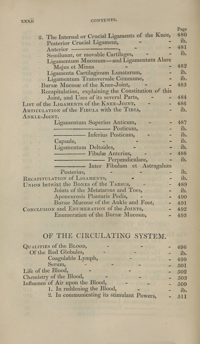 Page 2. The Internal or Crucial Ligaments of the Knee, 480 Posterior Crucial Ligament, - -lb. Anterior ■ j  l Semilunar, or movable Cartilages, - - ib. Ligamentum Mucosum—and Ligamentum Alare Majus et Minus - - 482 Ligamenta Cartilaginum Lunatarum, - ib. Ligamentum Transversale Commune, - ib. Bursae Mucosae of the Knee-Joint, - - 483 Recapitulation, explaining the Constitution of this Joint, and Uses of its several Parts, - - 484 List of the Ligaments of the Knee-Joint, - - 486 Articulation of the Fibula with the Tibia, - ib. Ankle-Joint. Ligamentum Superius Anticum, - - 487 • ■ Posticum, - ib. Inferius Posticum, - - ib. Capsule, - - ib. Ligamentum Deltoides, - - ib. Fibulae Anterius, - - 488 Perpendiculare, - ib. Inter Fibulam et Astragalum Posterius, - ib. Recapitulation of Ligaments, - - ib. Union betwixt the Bones of the Tarsus, - - 489 Joints of the Metatarsus and Toes, - ib. Aponeurosis Plantaris Pedis, - - 490 Bursae Mucosae of the Ankle and Foot, - 491 Conclusion and Enumeration of the Joints, - 492 Enumeration of the Bursae Mucosae, - 493 OF THE CIRCULATING SYSTEM. Qualities of the Blood, - - 496 Of the Red Globules, - - - ib. Coagulable Lymph, - _ 499 Serum, - - - - 501 Life of the Blood, - 502 Chemistry of the Blood, - - 503 Influence of Air upon the Blood, - 509 1. In reddening the Blood, - _ 2. In communicating its stimulant Powers, - 511
