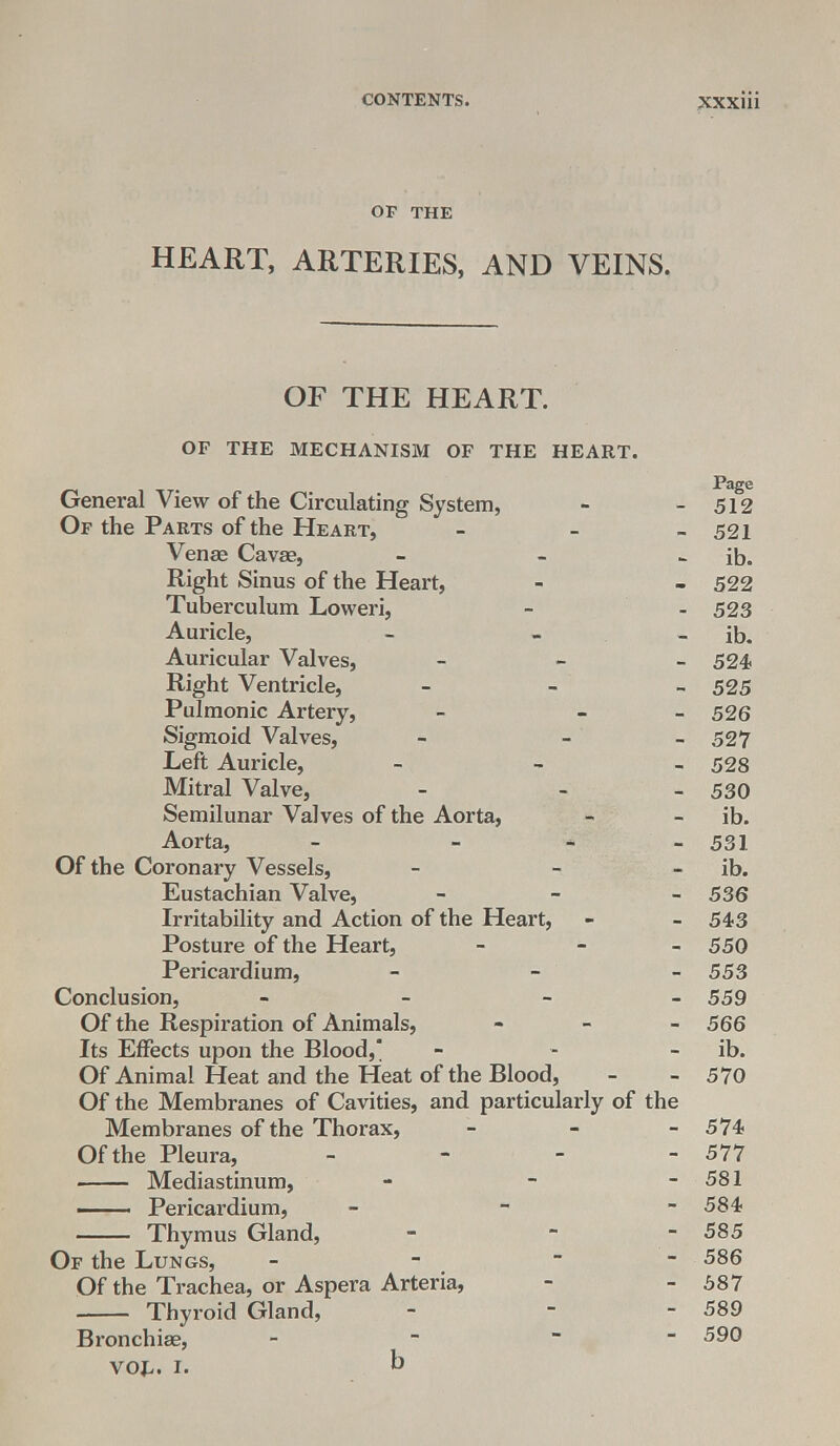 OP THE HEART, ARTERIES, AND VEINS. OF THE HEART. OF THE MECHANISM OF THE HEART. .rage General View of the Circulating System, - -512 Of the Parts of the Heart, - - -521 Venae Cavae, - - - ib. Right Sinus of the Heart, - - 522 Tuberculum Loweri, - - 523 Auricle, - - - ib. Auricular Valves, - 524 Right Ventricle, - 525 Pulmonic Artery, - - 526 Sigmoid Valves, - - - 527 Left Auricle, - 528 Mitral Valve, - - 530 Semilunar Valves of the Aorta, - - ib. Aorta, - - - - 531 Of the Coronary Vessels, - - ib. Eustachian Valve, - 536 Irritability and Action of the Heart, - - 543 Posture of the Heart, - 550 Pericardium, - 553 Conclusion, - 559 Of the Respiration of Animals, - 566 Its Effects upon the Blood, - ib. Of Animal Heat and the Heat of the Blood, - - 570 Of the Membranes of Cavities, and particularly of the Membranes of the Thorax, - - - 574 Of the Pleura, - - - - 577 Mediastinum, - - - 581 —— Pericardium, - - 584 Thymus Gland, - - - 585 Of the Lungs, - -  586 Of the Trachea, or Aspera Arteria, - - 587 Thyroid Gland, - - - 589 Bronchiae, - - ~ $9° VOl.. I. b