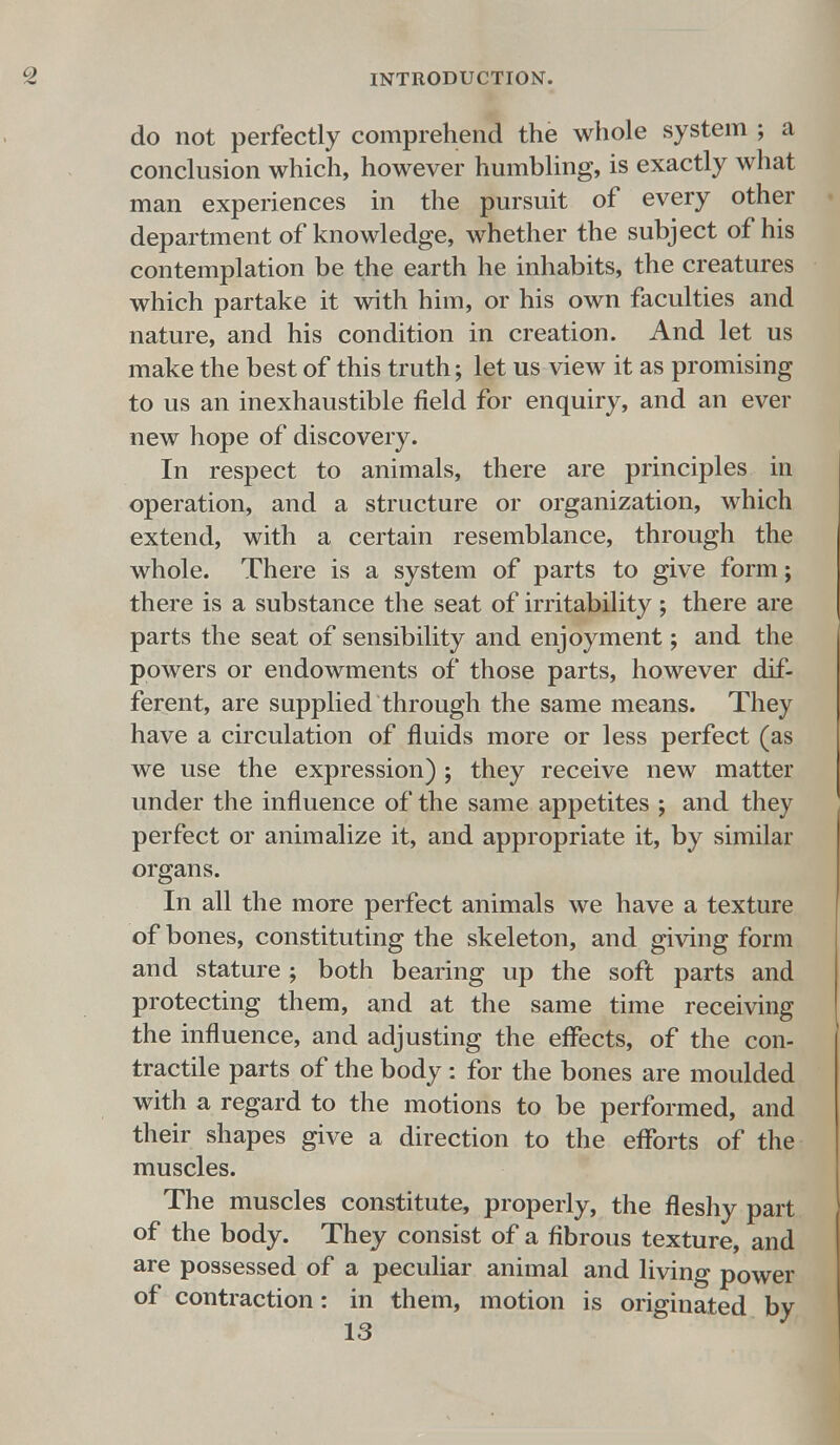 do not perfectly comprehend the whole system ; a conclusion which, however humbling, is exactly what man experiences in the pursuit of every other department of knowledge, whether the subject of his contemplation be the earth he inhabits, the creatures which partake it with him, or his own faculties and nature, and his condition in creation. And let us make the best of this truth; let us view it as promising to us an inexhaustible field for enquiry, and an ever new hope of discovery. In respect to animals, there are principles in operation, and a structure or organization, which extend, with a certain resemblance, through the whole. There is a system of parts to give form; there is a substance the seat of irritability; there are parts the seat of sensibility and enjoyment; and the powers or endowments of those parts, however dif- ferent, are supplied through the same means. They have a circulation of fluids more or less perfect (as we use the expression) ; they receive new matter under the influence of the same appetites ; and they perfect or annualize it, and appropriate it, by similar organs. In all the more perfect animals we have a texture of bones, constituting the skeleton, and giving form and stature ; both bearing up the soft parts and protecting them, and at the same time receiving the influence, and adjusting the effects, of the con- tractile parts of the body: for the bones are moulded with a regard to the motions to be performed, and their shapes give a direction to the efforts of the muscles. The muscles constitute, properly, the fleshy part of the body. They consist of a fibrous texture, and are possessed of a peculiar animal and living power of contraction: in them, motion is originated by 13