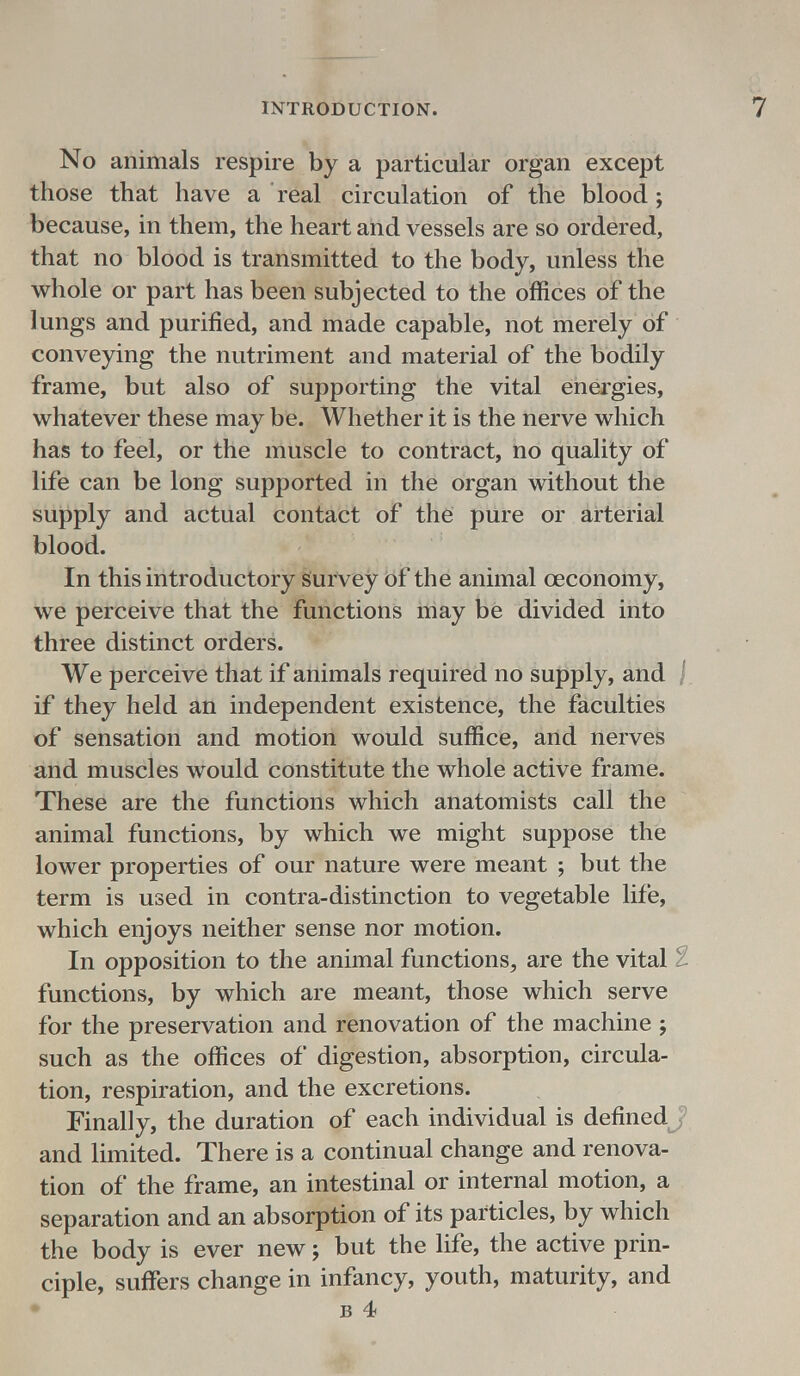 No animals respire by a particular organ except those that have a real circulation of the blood; because, in them, the heart and vessels are so ordered, that no blood is transmitted to the body, unless the whole or part has been subjected to the offices of the lungs and purified, and made capable, not merely of conveying the nutriment and material of the bodily frame, but also of supporting the vital energies, whatever these may be. Whether it is the nerve which has to feel, or the muscle to contract, no quality of life can be long supported in the organ without the supply and actual contact of the pure or arterial blood. In this introductory survey of the animal ceconomy, we perceive that the functions may be divided into three distinct orders. We perceive that if animals required no supply, and j if they held an independent existence, the faculties of sensation and motion would suffice, and nerves and muscles would constitute the whole active frame. These are the functions which anatomists call the animal functions, by which we might suppose the lower properties of our nature were meant ; but the term is used in contra-distinction to vegetable life, which enjoys neither sense nor motion. In opposition to the animal functions, are the vital 1 functions, by which are meant, those which serve for the preservation and renovation of the machine ; such as the offices of digestion, absorption, circula- tion, respiration, and the excretions. Finally, the duration of each individual is defined and limited. There is a continual change and renova- tion of the frame, an intestinal or internal motion, a separation and an absorption of its particles, by which the body is ever new j but the life, the active prin- ciple, suffers change in infancy, youth, maturity, and b 4