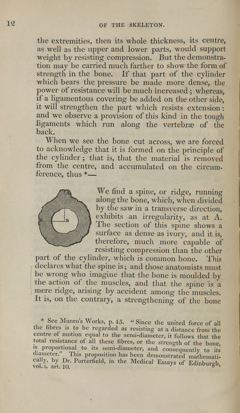 the extremities, then its whole thickness, its centre, as well as the upper and lower parts, would support weight by resisting compression. But the demonstra- tion may be carried much farther to show the form of strength in the bone. If that part of the cylinder which bears the pressure be made more dense, the power Of resistance will be much increased; whereas, if a ligamentous covering be added on the other side, it will strengthen the part which resists extension: and we observe a provision of this kind in the tough ligaments which run along the vertebras of the back. When we see the bone cut across, we are forced to acknowledge that it is formed on the principle of the cylinder; that is, that the material is removed from the centre, and accumulated on the circum- ference, thus *— We find a spine, or ridge, running along the bone, which, when divided by the saw in a transverse direction, exhibits an irregularity, as at A. The section of this spine shows a surface as dense as ivory, and it is, therefore, much more capable of resisting compression than the other part of the cylinder, which is common bone. This declares what the spine is; and those anatomists must be wrong who imagine that the bone is moulded by the action of the muscles, and that the spine is a mere ridge, arising by accident among the muscles. It is, on the contrary, a strengthening of the bone * See Munro s Works, p. 45.  Since the united force of all the fibres is to be regarded as resisting at a distance from the centre of motion equal to the semi-diameter, it follows that the total resistance of all these fibres, or the strength of the bone, is proportional to its semi-diameter, and consequently to its diameter. This proposition has been demonstrated mathemati- vol. i; art. K) P°rterfield' in the Medical Essays °f Edinburgh,