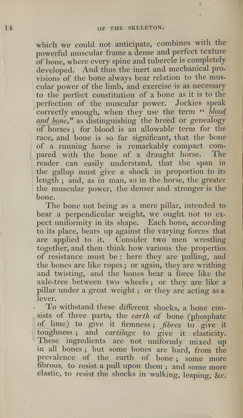 which we could not anticipate, combines with the powerful muscular frame a dense and perfect texture of bone, where every spine and tubercle is completely developed. And thus the inert and mechanical pro- visions of the bone always bear relation to the mus- cular power of the limb, and exercise is as necessary to the perfect constitution of a bone as it is to the perfection of the muscular power. Jockies speak correctly enough, when they use the term  blood andhme as distinguishing the breed or genealogy oF horses ; for blood is an allowable term for the race, and bone is so far significant, that the bone of a running horse is remarkably compact com- pared with the bone of a draught horse. The reader can easily understand, that the span in the gallop must give a shock in proportion to its length ; and, as in man, so in the horse, the greater the muscular power, the denser and stronger is the bone. The bone not being as a mere pillar, intended to bear a perpendicular weight, we ought not to ex- pect uniformity in its shape. Each bone, according to its place, bears up against the varying forces that are applied to it. Consider two men wrestling together, and then think how various the properties of resistance must be : here they are pulling, and the bones are like ropes; or again, they are writhing and twisting, and the bones bear a force like the axle-tree between two wheels ; or they are like a pillar under a great weight; or they are acting as a lever. To withstand these different shocks, a bone con- sists of three parts, the earth of bone (phosphate of lime) to give it firmness; Jibres to give it toughness ; and cartilage to give it elasticity. These ingredients are not uniformly mixed up in all bones ; but some bones are hard, from the prevalence of the earth of bone ; some more fibrous, to resist a pull upon them ; and some more elastic, to resist the shocks in walking, leaping, &c.