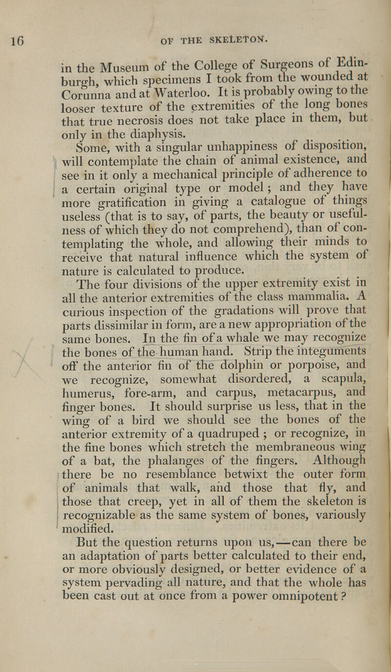 in the Museum of the College of Surgeons of Edin- burgh which specimens I took from the wounded at Corunna and at Waterloo. It is probably owing to the looser texture of the extremities of the long bones that true necrosis does not take place in them, but only in the diaphysis. Some, with a singular unhappiness of disposition, | will contemplate the chain of animal existence, and see in it only a mechanical principle of adherence to a certain original type or model; and they have ' more gratification in giving a catalogue of things useless (that is to say, of parts, the beauty or useful- ness of which they do not comprehend), than of con- templating the whole, and allowing their minds to receive that natural influence which the system of nature is calculated to produce. The four divisions of the upper extremity exist in all the anterior extremities of the class mammalia. A curious inspection of the gradations will prove that parts dissimilar in form, are a new appropriation of the same bones. In the fin of a whale we may recognize the bones of the human hand. Strip the integuments off the anterior fin of the dolphin or porpoise, and we recognize, somewhat disordered, a scapula, humerus, fore-arm, and carpus, metacarpus, and finger bones. It should surprise us less, that in the wing of a bird we should see the bones of the anterior extremity of a quadruped ; or recognize, in the fine bones which stretch the membraneous wing of a bat, the phalanges of the fingers. Although there be no resemblance betwixt the outer form of animals that walk, and those that fly, and i those that creep, yet in all of them the skeleton is ] recognizable as the same system of bones, variously modified. But the question returns upon us,—can there be an adaptation of parts better calculated to their end, or more obviously designed, or better evidence of a system pervading all nature, and that the whole has been cast out at once from a power omnipotent ?