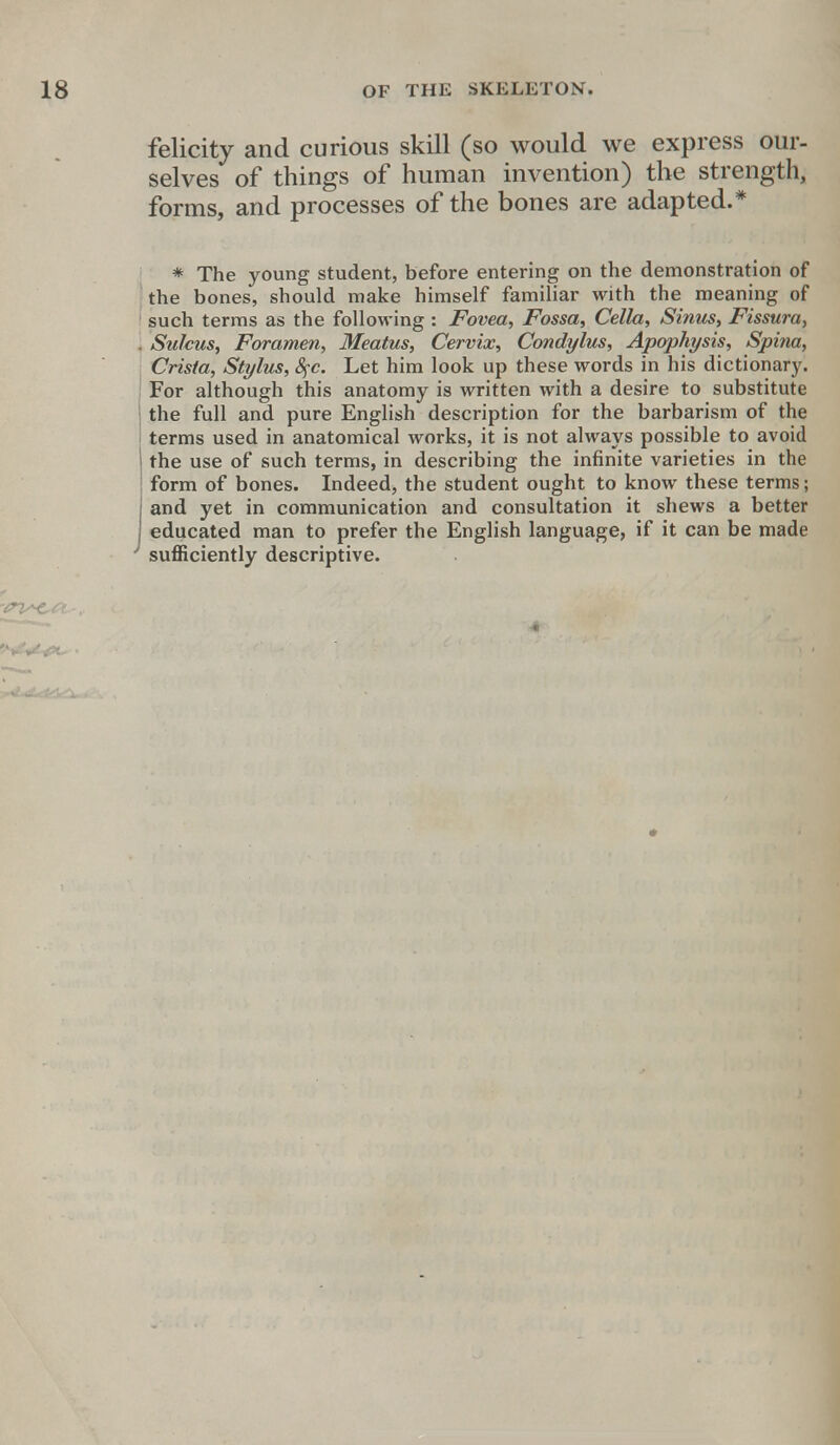 felicity and curious skill (so would we express our- selves of things of human invention) the strength, forms, and processes of the bones are adapted.* * The young student, before entering on the demonstration of the bones, should make himself familiar with the meaning of such terms as the following : Fovea, Fossa, Cella, Sinus, Fissura, , Sulcus, Foramen, Meatus, Cervix, Condylus, Apophysis, Spina, Crista, Stylus, fyc. Let him look up these words in his dictionary. For although this anatomy is written with a desire to substitute 1 the full and pure English description for the barbarism of the terms used in anatomical works, it is not always possible to avoid 1 the use of such terms, in describing the infinite varieties in the form of bones. Indeed, the student ought to know these terms; j and yet in communication and consultation it shews a better I educated man to prefer the English language, if it can be made ' sufficiently descriptive.