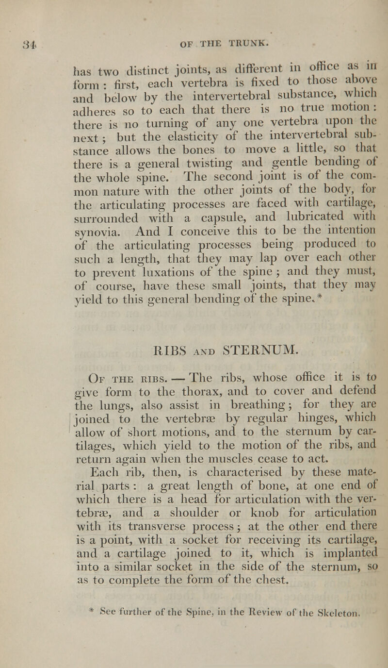 has two distinct joints, as different in office as in form : first, each vertebra is fixed to those above and below by the intervertebral substance, which adheres so to each that there is no true motion: there is no turning of any one vertebra upon the next; but the elasticity of the intervertebral sub- stance allows the bones to move a little, so that there is a general twisting and gentle bending of the whole spine. The second joint is of the com- mon nature with the other joints of the body, for the articulating processes are faced with cartilage, surrounded with a capsule, and lubricated with synovia. And I conceive this to be the intention of the articulating processes being produced to such a length, that they may lap over each other to prevent luxations of the spme ; and they must, of course, have these small joints, that they may yield to this general bending of the spine* * RIBS and STERNUM. Of the ribs. — The ribs, whose office it is to give form to the thorax, and to cover and defend the lungs, also assist in breathing; for they are joined to the vertebrae by regular hinges, which allow of short motions, and to the sternum by car- tilages, which yield to the motion of the ribs, and return again when the muscles cease to act. Each rib, then, is characterised by these mate- rial parts: a great length of bone, at one end of which there is a head for articulation with the ver- tebrae, and a shoulder or knob for articulation with its transverse process; at the other end there is a point, with a socket for receiving its cartilage, and a cartilage joined to it, which is implanted into a similar socket in the side of the sternum, so as to complete the form of the chest. * See further of the Spine, in the Review of the Skeleton.