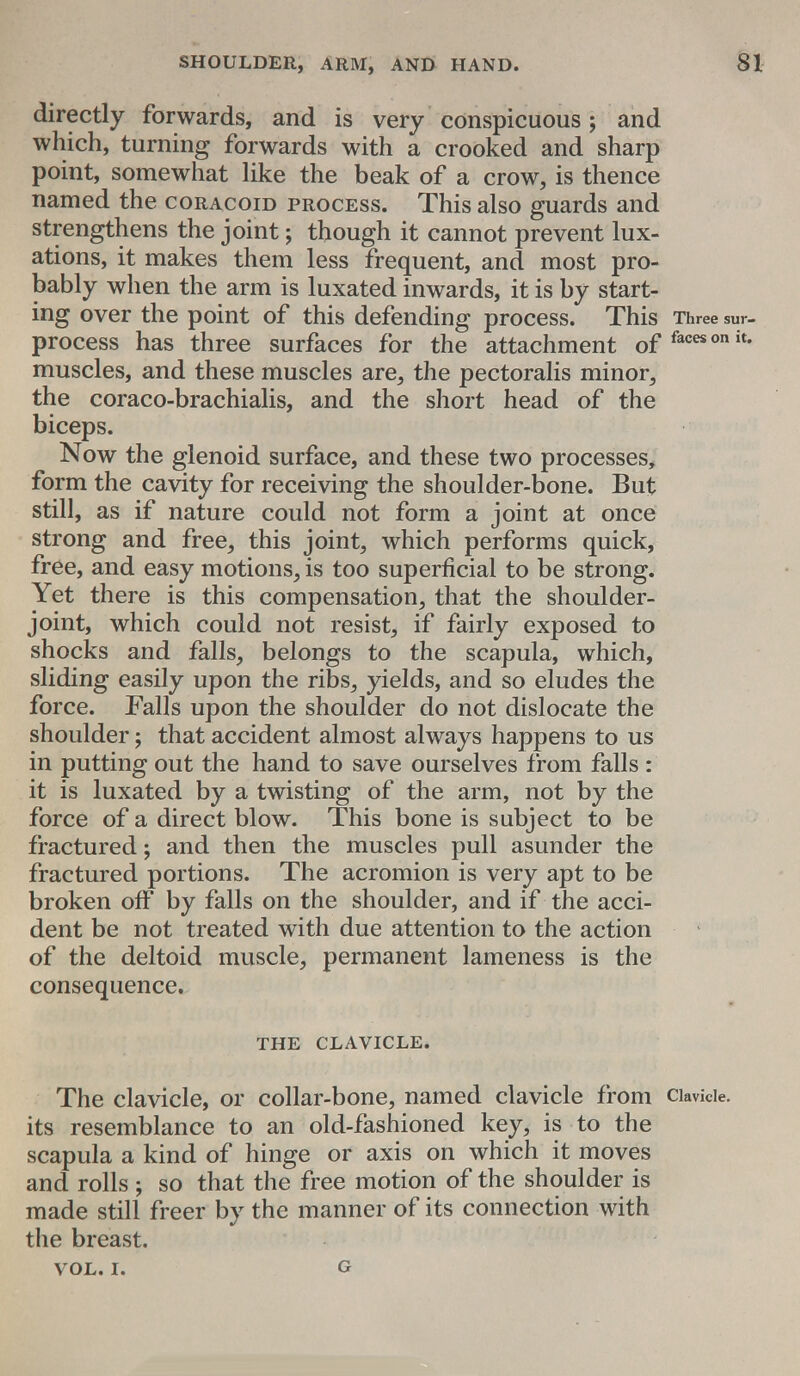 directly forwards, and is very conspicuous; and which, turning forwards with a crooked and sharp point, somewhat like the beak of a crow, is thence named the coracoid process. This also guards and strengthens the joint; though it cannot prevent lux- ations, it makes them less frequent, and most pro- bably when the arm is luxated inwards, it is by start- ing over the point of this defending process. This Three SUr- process has three surfaces for the attachment of facesonit- muscles, and these muscles are, the pectoralis minor, the coraco-brachialis, and the short head of the biceps. Now the glenoid surface, and these two processes, form the cavity for receiving the shoulder-bone. But still, as if nature could not form a joint at once strong and free, this joint, which performs quick, free, and easy motions, is too superficial to be strong. Yet there is this compensation, that the shoulder- joint, which could not resist, if fairly exposed to shocks and falls, belongs to the scapula, which, sliding easily upon the ribs, yields, and so eludes the force. Falls upon the shoulder do not dislocate the shoulder; that accident almost always happens to us in putting out the hand to save ourselves from falls : it is luxated by a twisting of the arm, not by the force of a direct blow. This bone is subject to be fractured; and then the muscles pull asunder the fractured portions. The acromion is very apt to be broken off by falls on the shoulder, and if the acci- dent be not treated with due attention to the action of the deltoid muscle, permanent lameness is the consequence. THE CLAVICLE. The clavicle, or collar-bone, named clavicle from ciavkie. its resemblance to an old-fashioned key, is to the scapula a kind of hinge or axis on which it moves and rolls ; so that the free motion of the shoulder is made still freer by the manner of its connection with the breast. vol. i. g