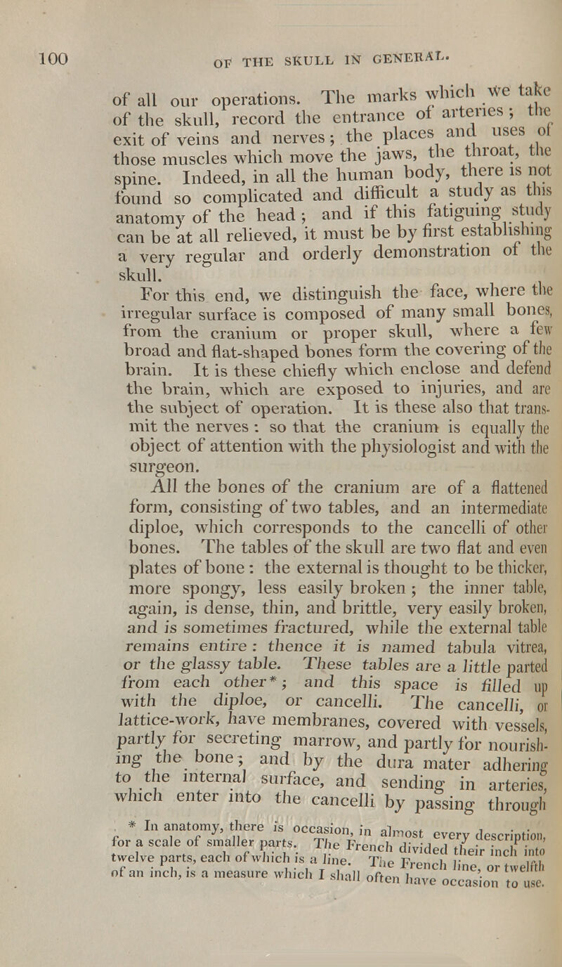 of all our operations. The marks which We take of the skull, record the entrance of arteries ; the exit of veins and nerves; the places and uses oi those muscles which move the jaws, the throat, the spine. Indeed, in all the human body, there is not found so complicated and difficult a study as tins anatomy of the head ; and if this fatiguing study can be at all relieved, it must be by first establishing a very regular and orderly demonstration of the skull. For this end, we distinguish the face, where the irregular surface is composed of many small bones, from the cranium or proper skull, where a few broad and flat-shaped bones form the covering of the brain. It is these chiefly which enclose and defend the brain, which are exposed to injuries, and are the subject of operation. It is these also that trans- mit the nerves : so that the cranium is equally the object of attention with the physiologist and with the surgeon. All the bones of the cranium are of a flattened form, consisting of two tables, and an intermediate diploe, which corresponds to the cancelli of other bones. The tables of the skull are two flat and even plates of bone: the external is thought to be thicker, more spongy, less easily broken ; the inner table, again, is dense, thin, and brittle, very easily broken, and is sometimes fractured, while the external table remains entire : thence it is named tabula vitrea, or the glassy table. These tabies are a little parted from each other*; and this space is tilled up with the diploe, or cancelli. The cancelli, or lattice-work, have membranes, covered with vessels, partly for secreting marrow, and partly for nourish- ing the bone ; and by the dura mater adhering to the internal surface, and sending in arteries, which enter into the cancelli by passing through * In anatomy, there is occasion, in almost every description, for a scale of smaller parts The French divided lI^hTSi twelve parts, each of which is a line. T'ip V^li r Y of an inch, is a measure which I shall often In  n™' 0r ^ orten nave occasion to use.