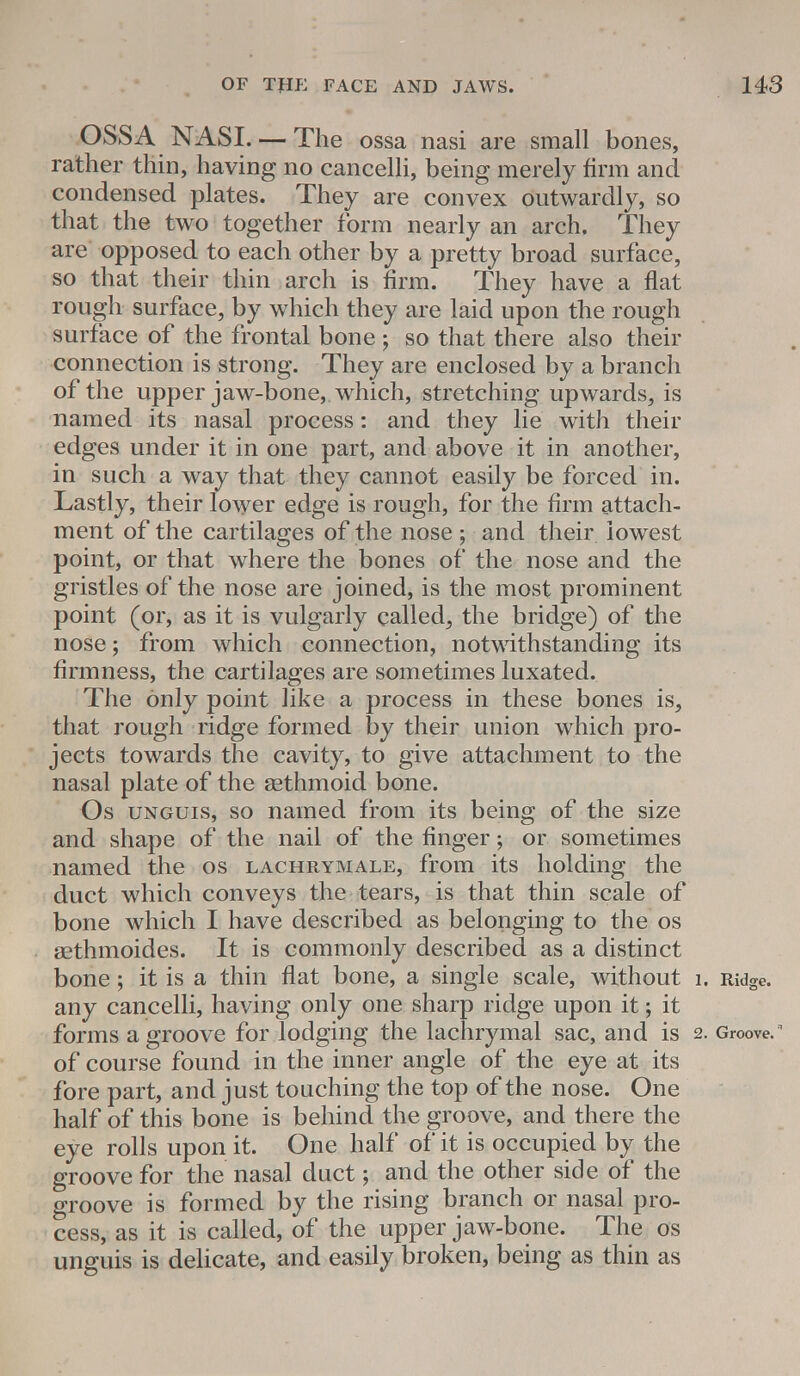OSSA NASI. —The ossa nasi are small bones, rather thin, having no cancelli, being merely firm and condensed plates. They are convex outwardly, so that the two together form nearly an arch. They are opposed to each other by a pretty broad surface, so that their thin arch is firm. They have a flat rough surface, by which they are laid upon the rough surface of the frontal bone j so that there also their connection is strong. They are enclosed by a branch of the upper jaw-bone, which, stretching upwards, is named its nasal process: and they lie with their edges under it in one part, and above it in another, in such a way that they cannot easily be forced in. Lastly, their lower edge is rough, for the firm attach- ment of the cartilages of the nose ; and their lowest point, or that where the bones of the nose and the gristles of the nose are joined, is the most prominent point (or, as it is vulgarly called, the bridge) of the nose; from which connection, notwithstanding its firmness, the cartilages are sometimes luxated. The only point like a process in these bones is, that rough ridge formed by their union which pro- jects towards the cavity, to give attachment to the nasal plate of the sethmoid bone. Os unguis, so named from its being of the size and shape of the nail of the finger; or sometimes named the os lachrymale, from its holding the duct which conveys the tears, is that thin scale of bone which I have described as belonging to the os sethmoides. It is commonly described as a distinct bone; it is a thin flat bone, a single scale, without i. Ridge, any cancelli, having only one sharp ridge upon it; it forms a groove for lodging the lachrymal sac, and is 2. Groove.R of course found in the inner angle of the eye at its fore part, and just touching the top of the nose. One half of this bone is behind the groove, and there the eye rolls upon it. One half of it is occupied by the groove for the nasal duct; and the other side of the groove is formed by the rising branch or nasal pro- cess, as it is called, of the upper jaw-bone. The os unguis is delicate, and easily broken, being as thin as