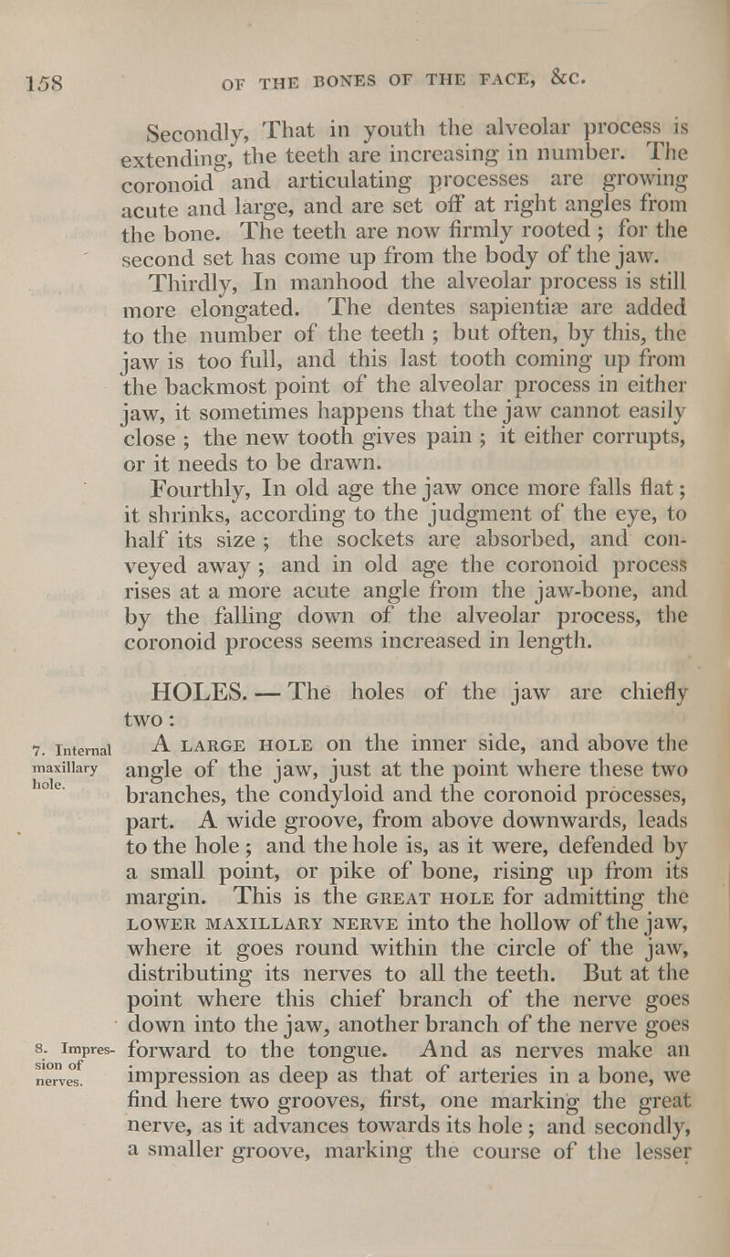 Secondly, That in youth the alveolar process is extending, the teeth are increasing in number. The coronoid and articulating processes are growing acute and large, and are set off at right angles from the bone. The teeth are now firmly rooted ; for the second set has come up from the body of the jaw. Thirdly, In manhood the alveolar process is still more elongated. The dentes sapiential are added to the number of the teeth ; but often, by this, the jaw is too full, and this last tooth coming up from the backmost point of the alveolar process in either jaw, it sometimes happens that the jaw cannot easily close ; the new tooth gives pain ; it either corrupts, or it needs to be drawn. Fourthly, In old age the jaw once more falls flat; it shrinks, according to the judgment of the eye, to half its size ; the sockets are absorbed, and con- veyed away ; and in old age the coronoid process rises at a more acute angle from the jaw-bone, and by the falling down of the alveolar process, the coronoid process seems increased in length. HOLES. — The holes of the jaw are chiefly two: 7. internal A large hole on the inner side, and above the maxiiiary angle of the jaw, just at the point where these two branches, the condyloid and the coronoid processes, part. A wide groove, from above downwards, leads to the hole ; and the hole is, as it were, defended by a small point, or pike of bone, rising up from its margin. This is the great hole for admitting the lower maxillary nerve into the hollow of the jaw, where it goes round within the circle of the jaw, distributing its nerves to all the teeth. But at the point where this chief branch of the nerve goes down into the jaw, another branch of the nerve goes s. impres- forward to the tongue. And as nerves make an nerves. impression as deep as that of arteries in a bone, we find here two grooves, first, one marking the great nerve, as it advances towards its hole ; and secondly, a smaller groove, marking the course of the lesser