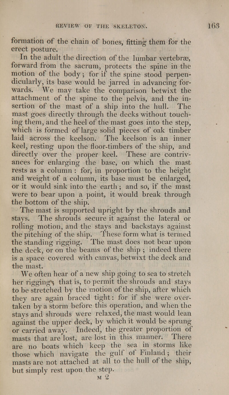 formation of the chain of bones, fitting them for the erect posture. In the adult the direction of the lumbar vertebrae, forward from the sacrum, protects the spine in the motion of the body j for if the spine stood perpen- dicularly, its base would be jarred in advancing for- wards. We may take the comparison betwixt the attachment of the spine to the pelvis, and the in- sertion of the mast of a ship into the hull. The mast goes directly through the decks without touch- ing them, and the heel of the mast goes into the step, which is formed of large solid pieces of oak timber laid across the keelson. The keelson is an inner keel, resting upon the floor-timbers of the ship, and directly over the proper keel. These are contriv- ances for enlarging the base, on which the mast rests as a column : for, in proportion to the height and weight of a column, its base must be enlarged, or it would sink into the earth; and so, if the mast were to bear upon a point, it would break through the bottom of the ship. The mast is supported upright by the shrouds and stays. The shrouds secure it against the lateral or rolling motion, and the stays and backstays against the pitching of the ship. These form what is termed the standing rigging. The mast does not bear upon the deck, or on the beams of the ship ; indeed there is a space covered with canvas, betwixt the deck and the mast. We often hear of a new ship going to sea to stretch her riggings that is, to permit the shrouds and stays to be stretched by the motion of the ship, after which they are again braced tight: for if she were over- taken by a storm before this operation, and when the stays and shrouds were relaxed, the mast would lean against the upper deck, by which it would be sprung or carried away. Indeed, the greater proportion of masts that are lost, are lost in this manner. There are no boats which keep the sea in storms like those which navigate the gulf of Finland; their masts are not attached at all to the hull of the ship, but simply rest upon the step. m 2