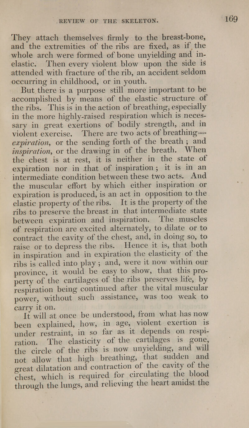 They attach themselves firmly to the breast-bone, and the extremities of the ribs are fixed, as if , the whole arch were formed of bone unyielding and in- elastic. Then every violent blow upon the side is attended with fracture of the rib, an accident seldom occurring in childhood, or in youth. But there is a purpose still more important to be accomplished by means of the elastic structure of the ribs. This is in the action of breathing, especially in the more highly-raised respiration which is neces- sary in great exertions of bodily strength, and in violent exercise. There are two acts of breathing— expiration, or the sending forth of the breath ; and inspiration, or the drawing in of the breath. When the chest is at rest, it is neither in the state of expiration nor in that of inspiration ; it is in an intermediate condition between these two acts. And the muscular effort by which either inspiration or expiration is produced, is an act in opposition to the elastic property of the ribs. It is the property of the ribs to preserve the breast in that intermediate state between expiration and inspiration. The muscles of respiration are excited alternately, to dilate or to contract the cavity of the chest, and, in doing so, to raise or to depress the ribs. Hence it is, that both in inspiration and in expiration the elasticity of the ribs is called into play ; and, were it now within our province, it would be easy to show, that this pro- perty of the cartilages of the ribs preserves life, by respiration being continued after the vital muscular power, without such assistance, was too weak to carry it on. It will at once be understood, from what has now been explained, how, in age, violent exertion is under restraint, in so far as it depends on respi- ration. The elasticity of the cartilages is gone, the circle of the ribs is now unyielding, and will not allow that high breathing, that sudden and great dilatation and contraction of the cavity of the chest, which is required for circulating the blood through the lungs, and relieving the heart amidst the