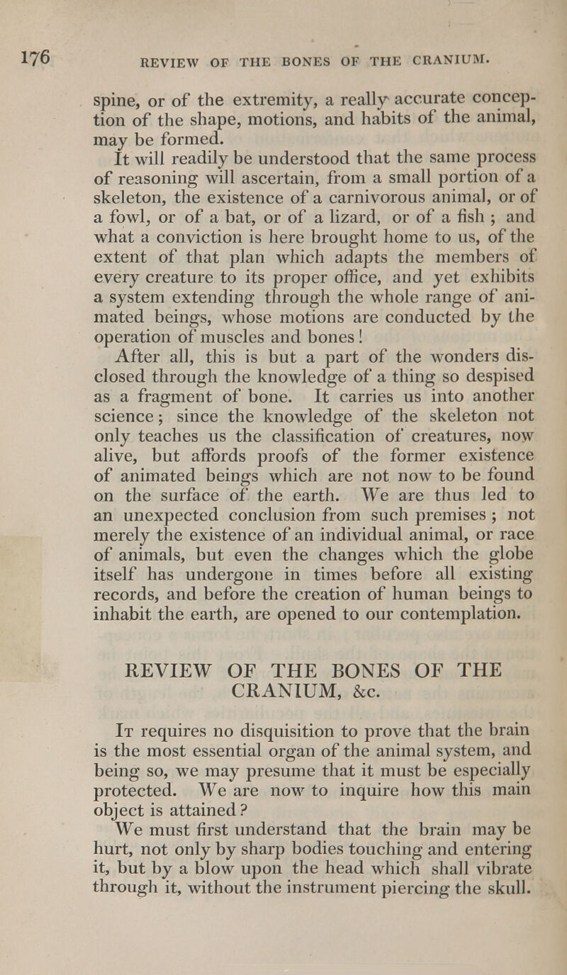 spine, or of the extremity, a really accurate concep- tion of the shape, motions, and habits of the animal, may be formed. It will readily be understood that the same process of reasoning will ascertain, from a small portion of a skeleton, the existence of a carnivorous animal, or of a fowl, or of a bat, or of a lizard, or of a fish ; and what a conviction is here brought home to us, of the extent of that plan which adapts the members of every creature to its proper office, and yet exhibits a system extending through the whole range of ani- mated beings, whose motions are conducted by the operation of muscles and bones! After all, this is but a part of the wonders dis- closed through the knowledge of a thing so despised as a fragment of bone. It carries us into another science; since the knowledge of the skeleton not only teaches us the classification of creatures, now alive, but affords proofs of the former existence of animated beings which are not now to be found on the surface of the earth. We are thus led to an unexpected conclusion from such premises ; not merely the existence of an individual animal, or race of animals, but even the changes which the globe itself has undergone in times before all existing records, and before the creation of human beings to inhabit the earth, are opened to our contemplation. REVIEW OF THE BONES OF THE CRANIUM, &c. It requires no disquisition to prove that the brain is the most essential organ of the animal system, and being so, we may presume that it must be especially protected. We are now to inquire how this main object is attained? We must first understand that the brain may be hurt, not only by sharp bodies touching and entering it, but by a blow upon the head which shall vibrate through it, without the instrument piercing the skull.