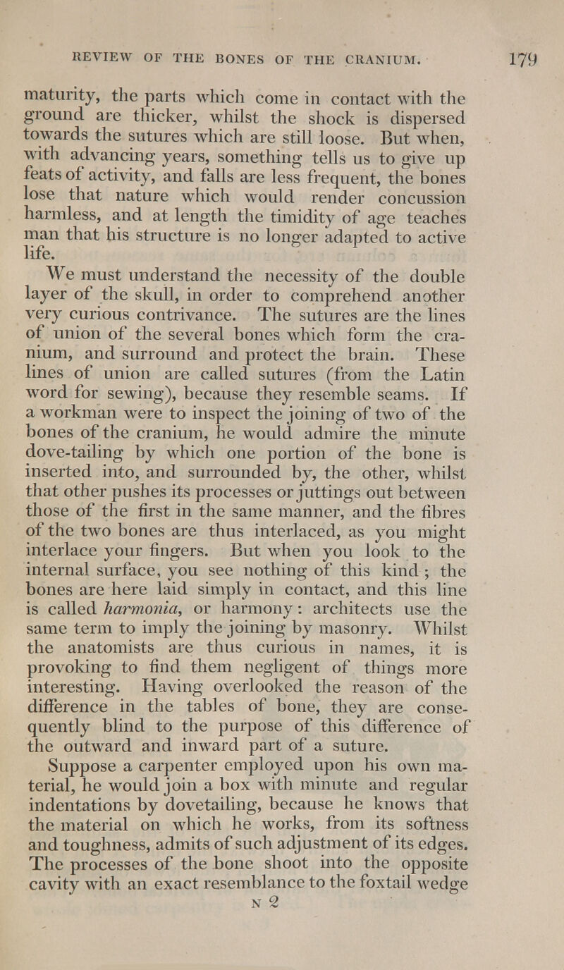 maturity, the parts which come in contact with the ground are thicker, whilst the shock is dispersed towards the sutures which are still loose. But when, with advancing years, something tells us to give up feats of activity, and falls are less frequent, the bones lose that nature which would render concussion harmless, and at length the timidity of age teaches man that his structure is no longer adapted to active life. We must understand the necessity of the double layer of the skull, in order to comprehend another very curious contrivance. The sutures are the lines of union of the several bones which form the cra- nium, and surround and protect the brain. These lines of union are called sutures (from the Latin word for sewing), because they resemble seams. If a workman were to inspect the joining of two of the bones of the cranium, he would admire the minute dove-tailing by which one portion of the bone is inserted into, and surrounded by, the other, whilst that other pushes its processes or juttings out between those of the first in the same manner, and the fibres of the two bones are thus interlaced, as you might interlace your fingers. But when you look to the internal surface, you see nothing of this kind ; the bones are here laid simply in contact, and this line is called harmonia, or harmony: architects use the same term to imply the joining by masonry. Whilst the anatomists are thus curious in names, it is provoking to find them negligent of things more interesting. Having overlooked the reason of the difference in the tables of bone, they are conse- quently blind to the purpose of this difference of the outward and inward part of a suture. Suppose a carpenter employed upon his own ma- terial, he would join a box with minute and regular indentations by dovetailing, because he knows that the material on which he works, from its softness and toughness, admits of such adjustment of its edges. The processes of the bone shoot into the opposite cavity with an exact resemblance to the foxtail wedge