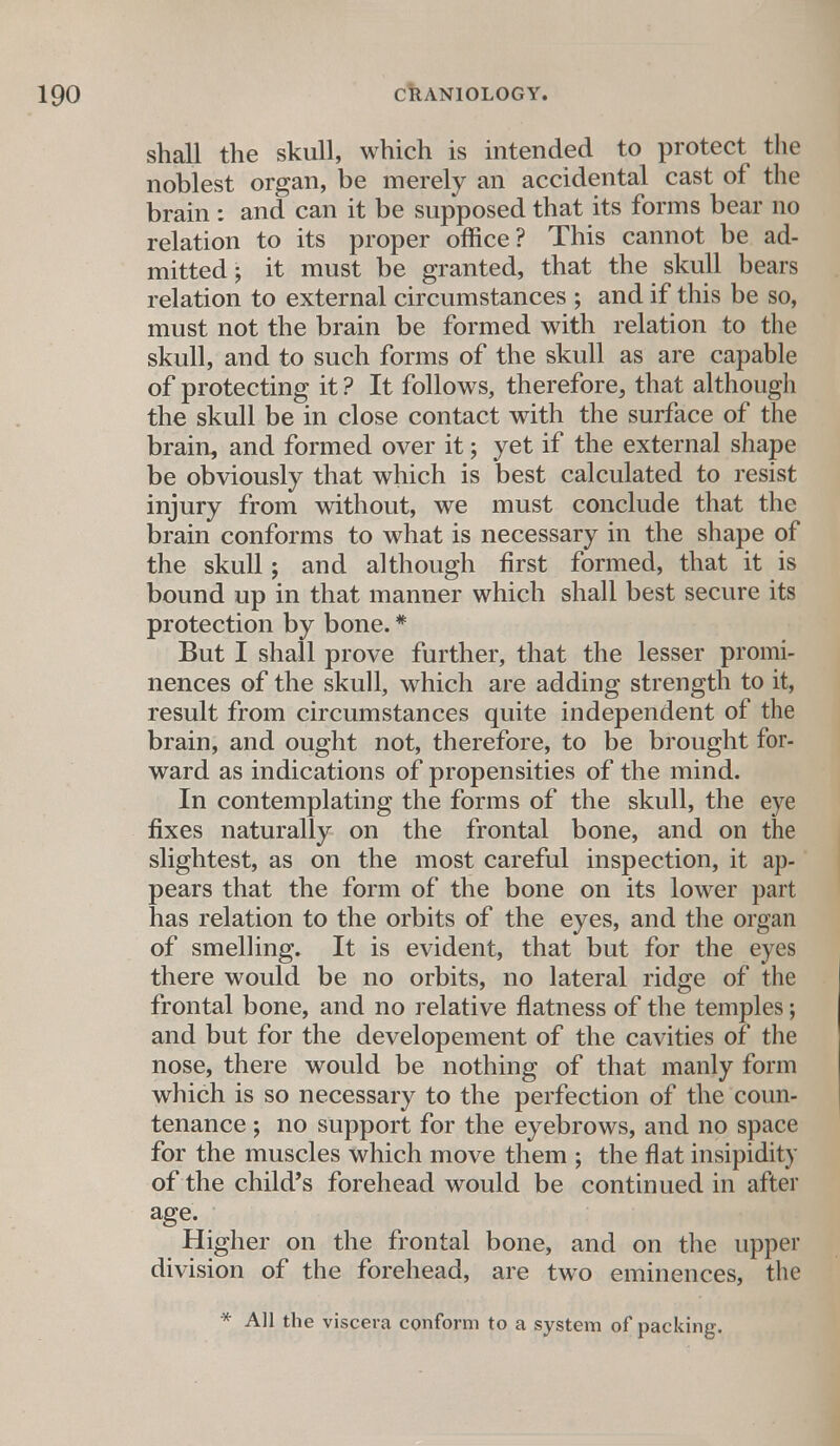 shall the skull, which is intended to protect the noblest organ, be merely an accidental cast of the brain : and can it be supposed that its forms bear no relation to its proper office? This cannot be ad- mitted; it must be granted, that the skull bears relation to external circumstances ; and if this be so, must not the brain be formed with relation to the skull, and to such forms of the skull as are capable of protecting it ? It follows, therefore, that although the skull be in close contact with the surface of the brain, and formed over it; yet if the external shape be obviously that which is best calculated to resist injury from without, we must conclude that the brain conforms to what is necessary in the shape of the skull; and although first formed, that it is bound up in that manner which shall best secure its protection by bone. * But I shall prove further, that the lesser promi- nences of the skull, which are adding strength to it, result from circumstances quite independent of the brain, and ought not, therefore, to be brought for- ward as indications of propensities of the mind. In contemplating the forms of the skull, the eye fixes naturally on the frontal bone, and on the slightest, as on the most careful inspection, it ap- pears that the form of the bone on its lower part has relation to the orbits of the eyes, and the organ of smelling. It is evident, that but for the eyes there would be no orbits, no lateral ridge of the frontal bone, and no relative flatness of the temples; and but for the developement of the cavities of the nose, there would be nothing of that manly form which is so necessary to the perfection of the coun- tenance ; no support for the eyebrows, and no space for the muscles which move them ; the flat insipidity of the child's forehead would be continued in after age. Higher on the frontal bone, and on the upper division of the forehead, are two eminences, the * All the viscera conform to a system of packing.