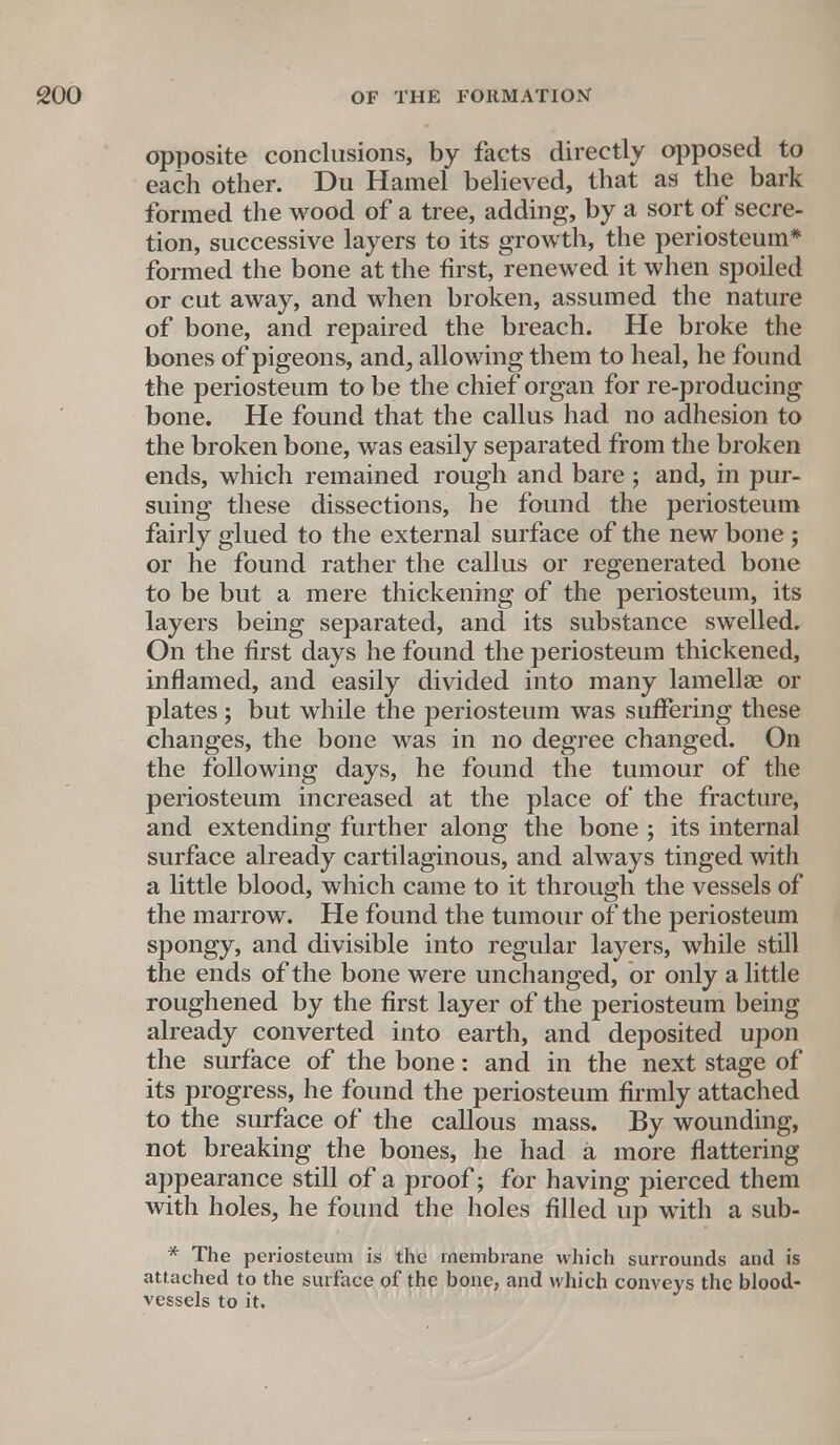 opposite conclusions, by facts directly opposed to each other. Du Hamel believed, that as the bark formed the wood of a tree, adding, by a sort of secre- tion, successive layers to its growth, the periosteum* formed the bone at the first, renewed it when spoiled or cut away, and when broken, assumed the nature of bone, and repaired the breach. He broke the bones of pigeons, and, allowing them to heal, he found the periosteum to be the chief organ for re-producing bone. He found that the callus had no adhesion to the broken bone, was easily separated from the broken ends, which remained rough and bare ; and, in pur- suing these dissections, he found the periosteum fairly glued to the external surface of the new bone ; or he found rather the callus or regenerated bone to be but a mere thickening of the periosteum, its layers being separated, and its substance swelled. On the first days he found the periosteum thickened, inflamed, and easily divided into many lamellae or plates; but while the periosteum was suffering these changes, the bone was in no degree changed. On the following days, he found the tumour of the periosteum increased at the place of the fracture, and extending further along the bone ; its internal surface already cartilaginous, and always tinged with a little blood, which came to it through the vessels of the marrow. He found the tumour of the periosteum spongy, and divisible into regular layers, while still the ends of the bone were unchanged, or only a little roughened by the first layer of the periosteum being already converted into earth, and deposited upon the surface of the bone: and in the next stage of its progress, he found the periosteum firmly attached to the surface of the callous mass. By wounding, not breaking the bones, he had a more flattering appearance still of a proof; for having pierced them with holes, he found the holes filled up with a sub- * The periosteum is the membrane which surrounds and is attached to the surface of the bone, and which conveys the blood- vessels to it.