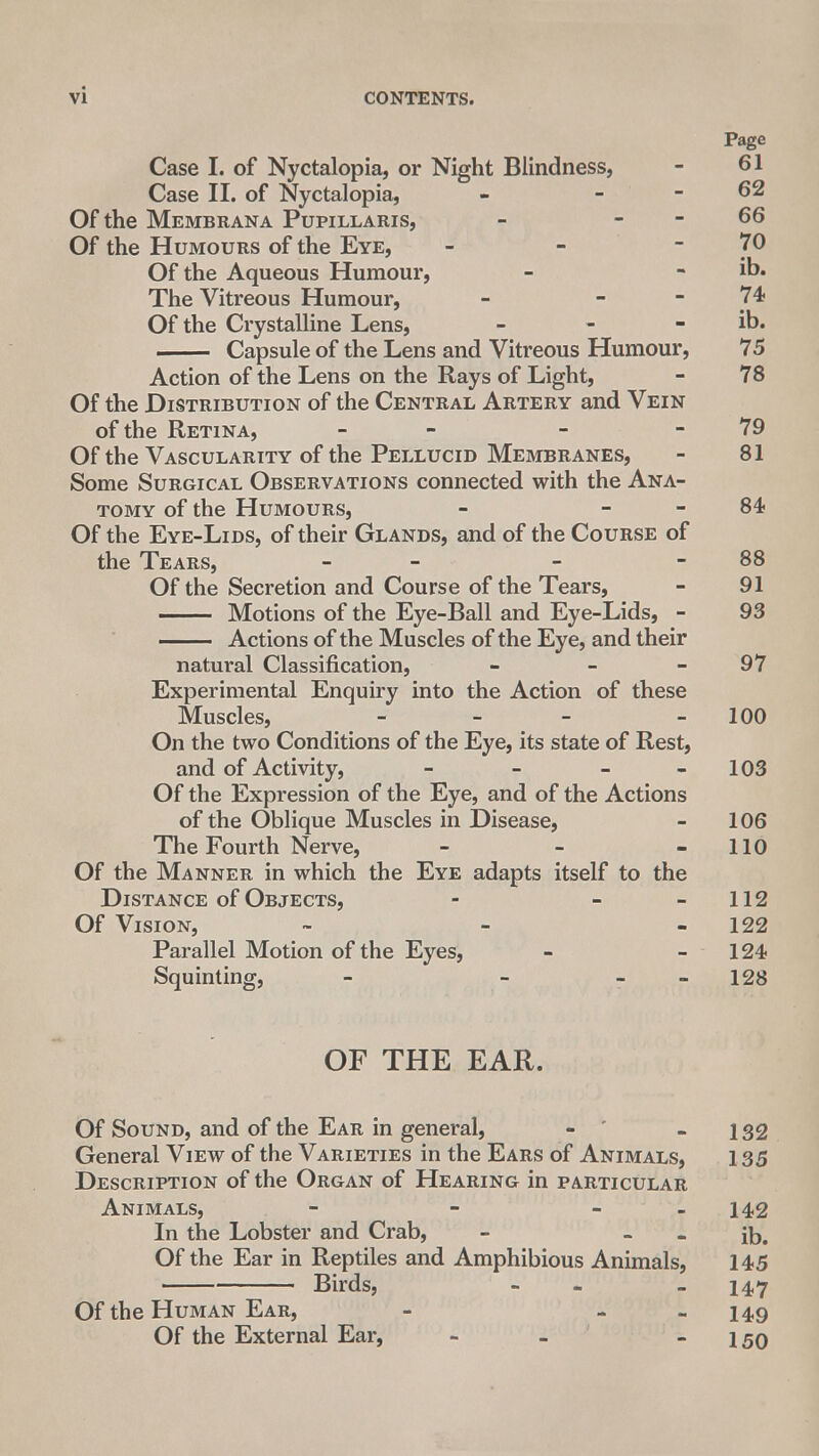 Page Case I. of Nyctalopia, or Night Blindness, - 61 Case II. of Nyctalopia, - - - 62 Of the Membrana Pupillaris, - - - 66 Of the Humours of the Eye, - - 7° Of the Aqueous Humour, - - ib. The Vitreous Humour, - - - 74 Of the Crystalline Lens, - - - ib. . Capsule of the Lens and Vitreous Humour, 75 Action of the Lens on the Rays of Light, - 78 Of the Distribution of the Central Artery and Vein of the Retina, - - 79 Of the Vascularity of the Pellucid Membranes, - 81 Some Surgical Observations connected with the Ana- tomy of the Humours, - - - 84? Of the Eye-Lids, of their Glands, and of the Course of the Tears, - - - - 88 Of the Secretion and Course of the Tears, - 91 Motions of the Eye-Ball and Eye-Lids, - 93 Actions of the Muscles of the Eye, and their natural Classification, - - - 97 Experimental Enquiry into the Action of these Muscles, - - - - 100 On the two Conditions of the Eye, its state of Rest, and of Activity, - - - 103 Of the Expression of the Eye, and of the Actions of the Oblique Muscles in Disease, - 106 The Fourth Nerve, - - - 110 Of the Manner in which the Eye adapts itself to the Distance of Objects, - - 112 Of Vision, - - - 122 Parallel Motion of the Eyes, - - 124 Squinting, - - 128 OF THE EAR. Of Sound, and of the Ear in general, - - 132 General View of the Varieties in the Ears of Animals, 135 Description of the Organ of Hearing in particular Animals, - - - - 142 In the Lobster and Crab, - - - ib. Of the Ear in Reptiles and Amphibious Animals, 145 Birds, - - - 147 Of the Human Ear, - - 149 Of the External Ear, - - - 150