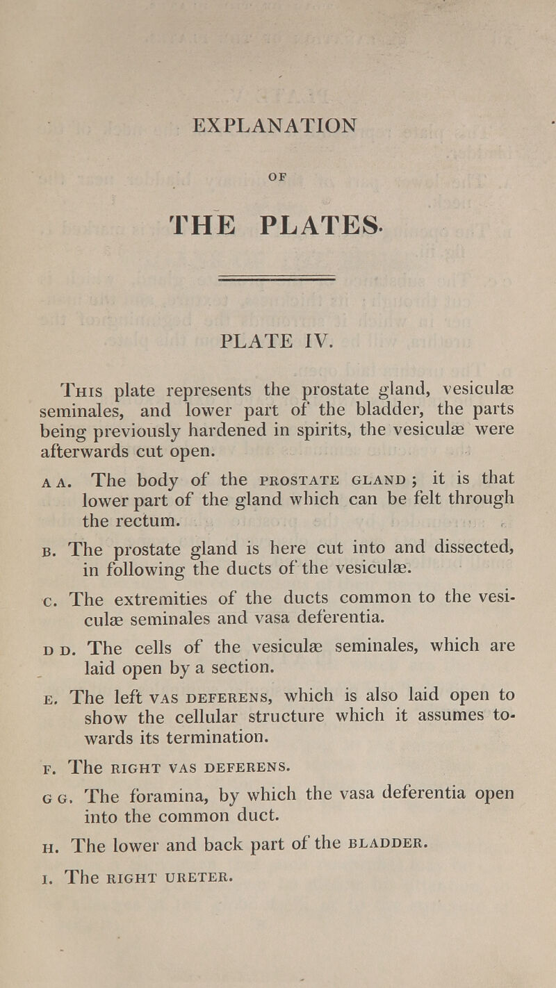 EXPLANATION OF THE PLATES. PLATE IV. This plate represents the prostate gland, vesiculse seminales, and lower part of the bladder, the parts being previously hardened in spirits, the vesiculae were afterwards cut open. a a. The body of the prostate gland j it is that lower part of the gland which can be felt through the rectum. b. The prostate gland is here cut into and dissected, in following the ducts of the vesiculae. c. The extremities of the ducts common to the vesi- culae seminales and vasa deferentia. d d. The cells of the vesiculae seminales, which are laid open by a section. e. The left vas deferens, which is also laid open to show the cellular structure which it assumes to- wards its termination. F. The RIGHT VAS DEFERENS. g g. The foramina, by which the vasa deferentia open into the common duct. h. The lower and back part of the bladder.