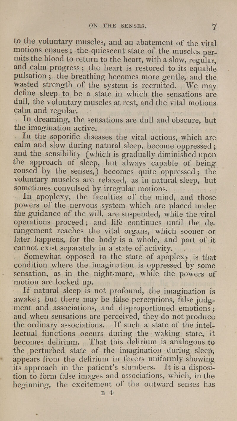 to the voluntary muscles, and an abatement of the vital motions ensues; the quiescent state of the muscles per- mits the blood to return to the heart, with a slow, regular, and calm progress; the heart is restored to its equable pulsation ; the breathing becomes more gentle, and the wasted strength of the system is recruited. We may define sleep to be a state in which the sensations are dull, the voluntary muscles at rest, and the vital motions calm and regular. In dreaming, the sensations are dull and obscure, but the imagination active. In the soporific diseases the vital actions, which are calm and slow during natural sleep, become oppressed; and the sensibility (which is gradually diminished upon the approach of sleep, but always capable of being roused by the senses,) becomes quite oppressed; the voluntary muscles are relaxed, as in natural sleep, but sometimes convulsed by irregular motions. In apoplexy, the faculties of the mind, and those powers of the nervous system which are placed under the guidance of the will, are suspended, while the vital operations proceed ; and life continues until the de- rangement reaches the vital organs, which sooner or later happens, for the body is a whole, and part of it cannot exist separately in a state of activity. Somewhat opposed to the state of apoplexy is that condition where the imagination is oppressed by some sensation, as in the night-mare, while the powers of motion are locked up. If natural sleep is not profound, the imagination is awake; but there maybe false perceptions, false judg- ment and associations, and disproportioned emotions; and when sensations are perceived, they do not produce the ordinary associations. If such a state of the intel- lectual functions occurs during the waking state, it becomes delirium. That this delirium is analogous to the perturbed state of the imagination during sleep, appears from the delirium in fevers uniformly showing its approach in the patient's slumbers. It is a disposi- tion to form false images and associations, which, in the beginning, the excitement of the outward senses has