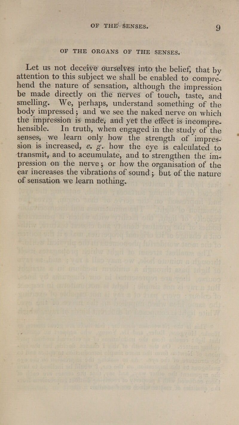 OF THE ORGANS OF THE SENSES. Let us not deceive ourselves into the belief, that by attention to this subject we shall be enabled to compre- hend the nature of sensation, although the impression be made directly on the nerves of touch, taste, and smelling. We, perhaps, understand something of the body impressed ; and we see the naked nerve on which the impression is made, and yet the effect is incompre- hensible. In truth, when engaged in the study of the senses, we learn only how the strength of impres- sion is increased, e. g* how the eye is calculated to transmit, and to accumulate, and to strengthen the im- pression on the nerve; or how the organisation of the ear increases the vibrations of sound j but of the nature of sensation we learn nothing.