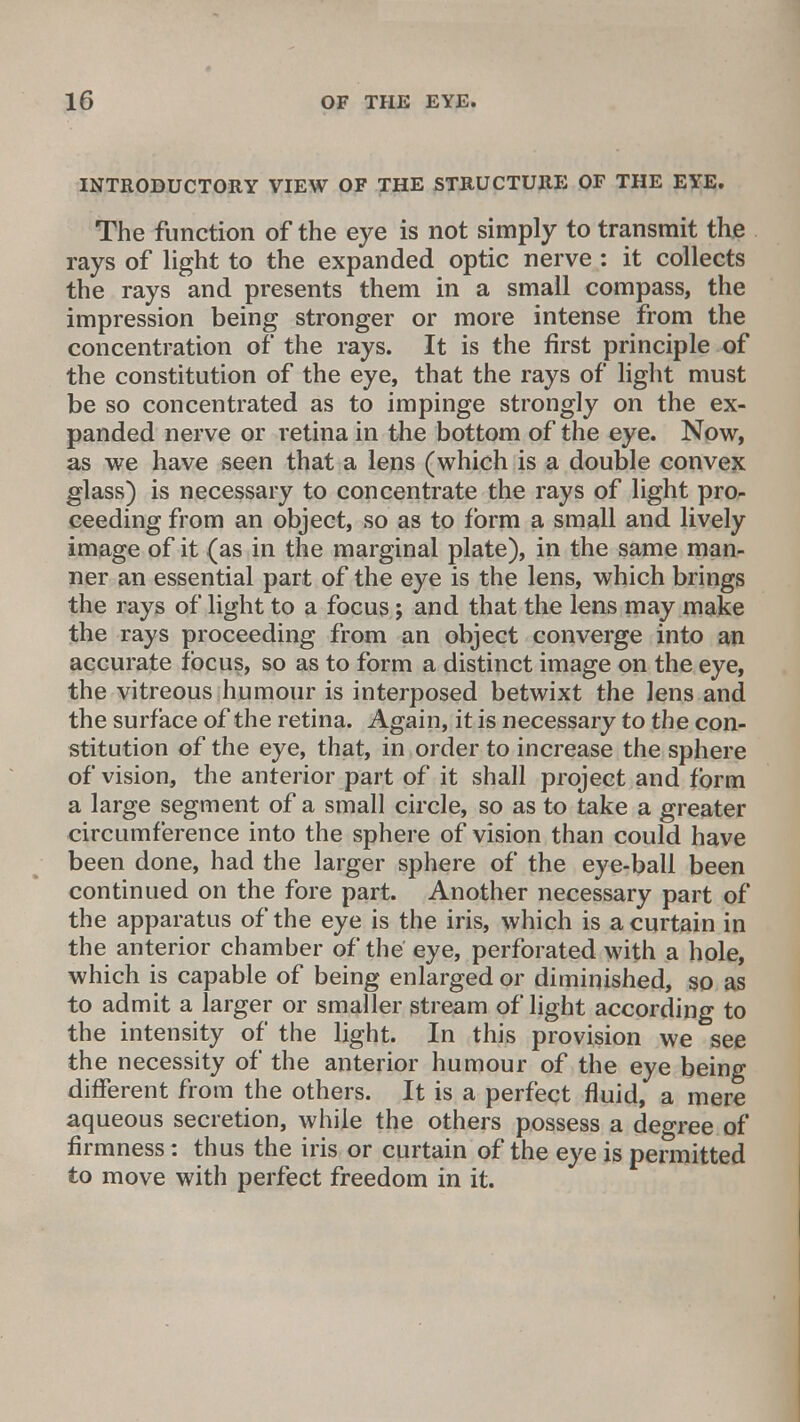 INTRODUCTORY VIEW OF THE STRUCTURE OF THE EYE. The function of the eye is not simply to transmit the rays of light to the expanded optic nerve: it collects the rays and presents them in a small compass, the impression being stronger or more intense from the concentration of the rays. It is the first principle of the constitution of the eye, that the rays of light must be so concentrated as to impinge strongly on the ex- panded nerve or retina in the bottom of the eye. Now, as we have seen that a lens (which is a double convex glass) is necessary to concentrate the rays of light pro- ceeding from an object, so as to form a small and lively image of it (as in the marginal plate), in the same man- ner an essential part of the eye is the lens, which brings the rays of light to a focus; and that the lens may make the rays proceeding from an object converge into an accurate focus, so as to form a distinct image on the eye, the vitreous humour is interposed betwixt the lens and the surface of the retina. Again, it is necessary to the con- stitution of the eye, that, in order to increase the sphere of vision, the anterior part of it shall project and form a large segment of a small circle, so as to take a greater circumference into the sphere of vision than could have been done, had the larger sphere of the eye-ball been continued on the fore part. Another necessary part of the apparatus of the eye is the iris, which is a curtain in the anterior chamber of the eye, perforated with a hole, which is capable of being enlarged or diminished, so as to admit a larger or smaller stream of light according to the intensity of the light. In this provision we see the necessity of the anterior humour of the eye being different from the others. It is a perfect fluid, a mere aqueous secretion, while the others possess a degree of firmness: thus the iris or curtain of the eye is permitted to move with perfect freedom in it.