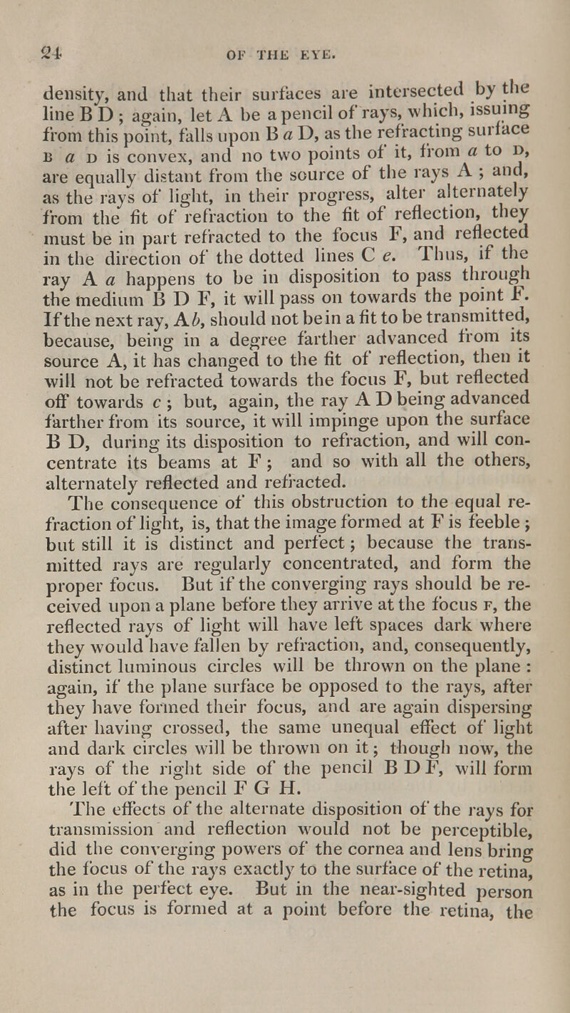 density, and that their surfaces are intersected by the line B D ; again, let A be a pencil of rays, which, issuing from this point, falls upon B a D, as the refracting surface b a d is convex, and no two points of it, from a to d, are equally distant from the source of the rays A ; and, as the rays of light, in their progress, alter alternately from the fit of refraction to the fit of reflection, they must be in part refracted to the focus F, and reflected in the direction of the dotted lines C e. Thus, if the ray A a happens to be in disposition to pass through the medium B D F, it will pass on towards the point F. If the next ray, Ab, should not bein a fit to be transmitted, because, being in a degree farther advanced from its source A, it has changed to the fit of reflection, then it will not be refracted towards the focus F, but reflected off towards c ; but, again, the ray A D being advanced farther from its source, it will impinge upon the surface B D, during its disposition to refraction, and will con- centrate its beams at F ; and so with all the others, alternately reflected and refracted. The consequence of this obstruction to the equal re- fraction of light, is, that the image formed at F is feeble; but still it is distinct and perfect; because the trans- mitted rays are regularly concentrated, and form the proper focus. But if the converging rays should be re- ceived upon a plane before they arrive at the focus f, the reflected rays of light will have left spaces dark where they would have fallen by refraction, and, consequently, distinct luminous circles will be thrown on the plane : again, if the plane surface be opposed to the rays, after they have formed their focus, and are again dispersing after having crossed, the same unequal effect of light and dark circles will be thrown on it; though now, the rays of the right side of the pencil B D F, will form the left of the pencil F G H. The effects of the alternate disposition of the rays for transmission and reflection would not be perceptible, did the converging powers of the cornea and lens bring the focus of the rays exactly to the surface of the retina, as in the perfect eye. But in the near-sighted person the focus is formed at a point before the retina, the