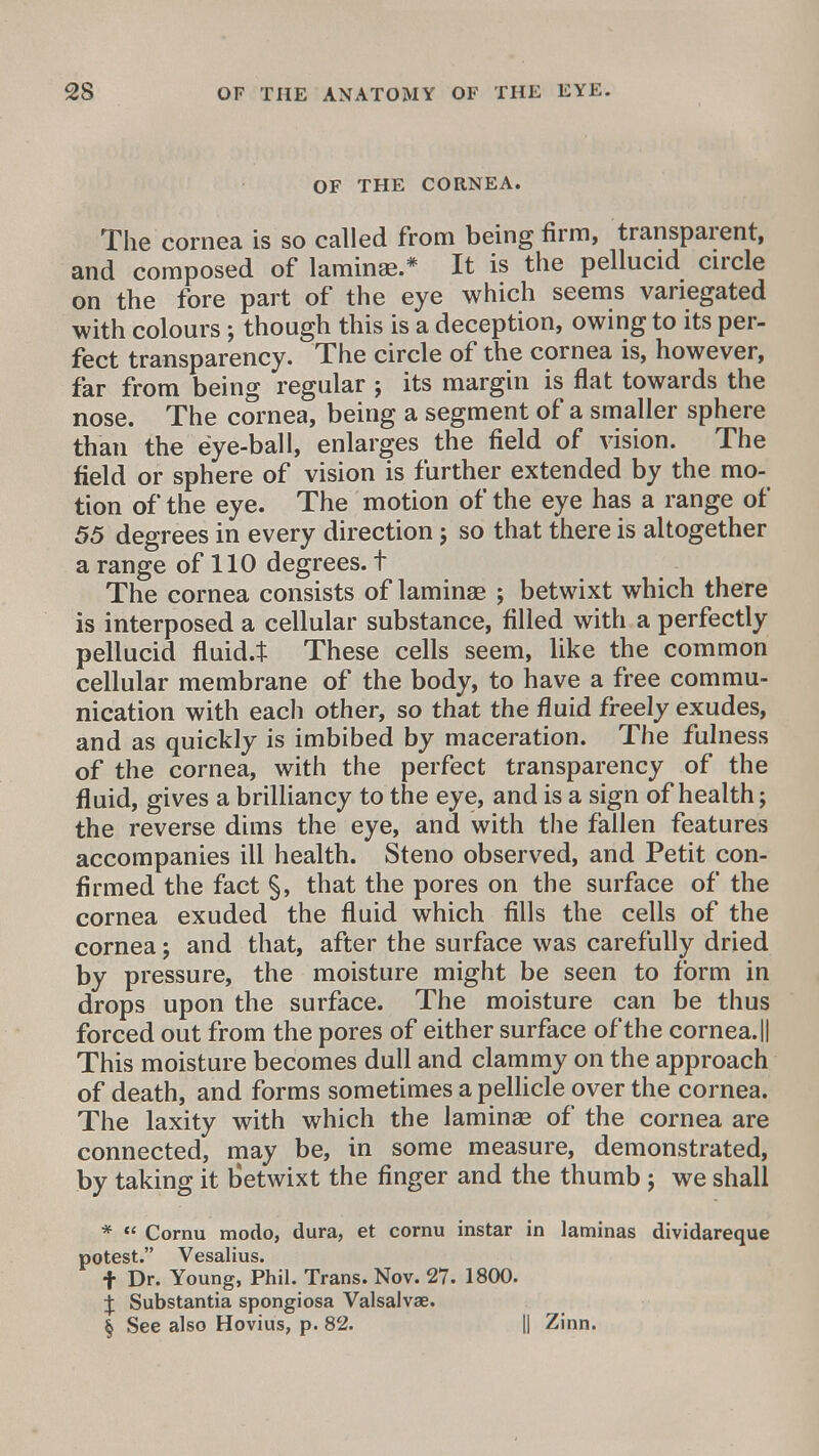 OF THE CORNEA. The cornea is so called from being firm, transparent, and composed of laminae.* It is the pellucid circle on the fore part of the eye which seems variegated with colours; though this is a deception, owing to its per- fect transparency. The circle of the cornea is, however, far from being regular ; its margin is flat towards the nose. The cornea, being a segment of a smaller sphere than the eye-ball, enlarges the field of vision. The field or sphere of vision is further extended by the mo- tion of the eye. The motion of the eye has a range of 55 degrees in every direction; so that there is altogether a range of 110 degrees, t The cornea consists of laminae ; betwixt which there is interposed a cellular substance, filled with a perfectly pellucid fluid.* These cells seem, like the common cellular membrane of the body, to have a free commu- nication with eacli other, so that the fluid freely exudes, and as quickly is imbibed by maceration. The fulness of the cornea, with the perfect transparency of the fluid, gives a brilliancy to the eye, and is a sign of health; the reverse dims the eye, and with the fallen features accompanies ill health. Steno observed, and Petit con- firmed the fact §, that the pores on the surface of the cornea exuded the fluid which fills the cells of the cornea; and that, after the surface was carefully dried by pressure, the moisture might be seen to form in drops upon the surface. The moisture can be thus forced out from the pores of either surface of the cornea. || This moisture becomes dull and clammy on the approach of death, and forms sometimes a pellicle over the cornea. The laxity with which the laminae of the cornea are connected, may be, in some measure, demonstrated, by taking it b'etwixt the finger and the thumb j we shall *  Cornu modo, dura, et cornu instar in laminas dividareque potest. Vesalius. f Dr. Young, Phil. Trans. Nov. 27. 1800. ^ Substantia spongiosa Valsalvae. § See also Hovius, p. 82. || Zinn.