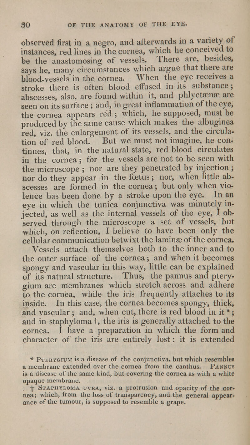 observed first in a negro, and afterwards in a variety of instances, red lines in the cornea, which he conceived to be the anastomosing of vessels. There are, besides, says he, many circumstances which argue that there are blood-vessels in the cornea. When the eye receives a stroke there is often blood effused in its substance; abscesses, also, are found within it, and phlyctaense are seen on its surface ; and, in great inflammation of the eye, the cornea appears red ; which, he supposed, must be produced by the same cause which makes the albuginea red, viz. the enlargement of its vessels, and the circula- tion of red blood. But we must not imagine, he con- tinues, that, in the natural state, red blood circulates in the cornea; for the vessels are not to be seen with the microscope j nor are they penetrated by injection ; nor do they appear in the foetus j nor, when little ab- scesses are formed in the cornea; but only when vio- lence has been done by a stroke upon the eye. In an eye in which the tunica conjunctiva was minutely in- jected, as well as the internal vessels of the eye, I ob- served through the microscope a set of vessels, but which, on reflection, I believe to have been only the cellular communication betwixt the laminae of the cornea. Vessels attach themselves both to the inner and to the outer surface of the cornea; and when it becomes spongy and vascular in this way, little can be explained of its natural structure. Thus, the pannus and ptery- gium are membranes which stretch across and adhere to the cornea, while the iris frequently attaches to its inside. In this case, the cornea becomes spongy, thick, and vascular ; and, when cut, there is red blood in it *; and in staphyloma t, the iris is generally attached to the cornea. I have a preparation in which the form and character of the iris are entirely lost: it is extended * Pterygium is a disease of the conjunctiva, but which resembles a membrane extended over the cornea from the canthus. Pannus is a disease of the same kind, but covering the cornea as with a white opaque membrane. . j Staphyloma uvea, viz. a protrusion and opacity of the cor- nea; which, from the loss of transparency, and the general appear- ance of the tumour, is supposed to resemble a grape.